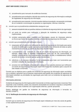 © ISO/IEC 2013 - © ABNT 2013 - Todos os direitos reservados
84
ABNT NBR ISO/IEC 27002:2013
4) procedimentos para manuseio de evidências forenses;
5) procedimentos para avaliação e decisão dos eventos de segurança da informação e avaliação
de fragilidades de segurança da informação;
6) procedimentos para resposta, incluindo aquelas relativas à escalação, recuperação controlada
de um incidente e comunicação as pessoas ou organizações, internas e externas;
b) convém que os procedimentos estabelecidos assegurem que:
1) pessoal competente trate as questões relativas a incidentes de segurança dentro da organização;
2) um ponto de contato para notificação e detecção de incidentes de segurança esteja
implementado;
3) contatos apropriados sejam mantidos com autoridades, grupos de interesses externos
ou fóruns que tratem de questões relativas a incidentes de segurança da informação;
c) convém que procedimentos de notificação incluam:
1) preparação de formulários de notificação de evento de segurança da informação para apoiar
as ações de notificação e ajudar a pessoa que está notificando, lembrando de todas as ações
necessárias no caso de um evento de segurança da informação;
2) o procedimento a ser realizado no caso de um evento de segurança da informação, por
exemplo, relatar todos os detalhes imediatamente, como tipo de não conformidade ou
violação, ocorrências de mau funcionamento, mensagens na tela; e imediatamente notificar
ao ponto de contato, tomando apenas ações coordenadas;
3) referência a um processo disciplinar formal estabelecido para tratar com funcionários que
cometam violações de segurança da informação;
4) processo de realimentação adequado para assegurar que aquelas pessoas que notificaram
um evento de segurança da informação sejam informadas dos resultados após o assunto ter
sido tratado e encerrado.
Convém que os objetivos para a gestão de incidentes de segurança da informação sejam acordados
com a direção e garantam que as pessoas responsáveis pela gestão dos incidentes de segurança da
informação entendem as prioridades da organização para tratar com os incidentes de segurança da
informação.
Informações adicionais
Incidentes de segurança da informação podem transcender os limites organizacionais e nacionais.Para
responder a tais incidentes, existe uma crescente necessidade de coordenar resposta e compartilhar
informação sobre esses incidentes com organizações externas, quando apropriado.
Diretriz detalhada em gestão de incidentes de segurança da informação é fornecida na
ISO/IEC 27035[20].
16.1.2 Notificação de eventos de segurança da informação
Controle
Convém que os eventos de segurança da informação sejam relatados por meio dos canais de gestão,
o mais rapidamente possível.
Arquivo
de
impressão
gerado
em
27/06/2016
15:24:10
de
uso
exclusivo
de
MARLON
FINHOLDT
VALIM
GOMES
[097.721.776-09] Arquivo de impressão gerado em 27/06/2016 15:24:10 de uso exclusivo de MARLON FINHOLDT VALIM GOMES [097.721.776-09]
 