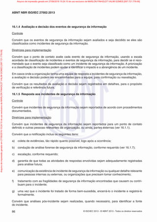 © ISO/IEC 2013 - © ABNT 2013 - Todos os direitos reservados
86
ABNT NBR ISO/IEC 27002:2013
16.1.4 Avaliação e decisão dos eventos de segurança da informação
Controle
Convém que os eventos de segurança da informação sejam avaliados e seja decidido se eles são
classificados como incidentes de segurança da informação.
Diretrizes para implementação
Convém que o ponto de contato avalie cada evento de segurança da informação, usando a escala
acordada de classificação de incidentes e eventos de segurança da informação, para decidir se é reco-
mendado que o evento seja classificado como um incidente de segurança da informação. A priorização
e a classificação de incidentes podem ajudar a identificar o impacto e a abrangência de um incidente.
Em casos onde a organização tenha uma equipe de resposta a incidentes de segurança da informação,
a avaliação e decisão podem ser encaminhadas para a equipe, para confirmação ou reavaliação.
Convém que os resultados da avaliação e decisão sejam registrados em detalhes, para o propósito
de verificação e referência futura.
16.1.5 Resposta aos incidentes de segurança da informação
Controle
Convém que incidentes de segurança da informação sejam reportados de acordo com procedimentos
documentados.
Diretrizes para implementação
Convém que incidentes de segurança da informação sejam reportados para um ponto de contato
definido e outras pessoas relevantes da organização, ou ainda, partes externas (ver 16.1.1).
Convém que a notificação inclua os seguintes itens:
a) coleta de evidências, tão rápido quanto possível, logo após a ocorrência;
b) condução de análise forense de segurança da informação, conforme requerido (ver 16.1.7);
c) escalação, conforme requerido;
d) garantia de que todas as atividades de respostas envolvidas sejam adequadamente registradas
para análise futura;
e) comunicação da existência de incidente de segurança da informação ou qualquer detalhe relevante
para pessoas internas ou externas, ou organizações que precisam tomar conhecimento;
f) tratamento com as fragilidades de segurança da informação encontradas que causem ou contri-
buam para o incidente;
g) uma vez que o incidente foi tratado de forma bem-sucedida, encerrá-lo o incidente e registrá-lo
formalmente.
Convém que análises pós-incidente sejam realizadas, quando necessário, para identificar a fonte
do incidente.
Arquivo
de
impressão
gerado
em
27/06/2016
15:24:10
de
uso
exclusivo
de
MARLON
FINHOLDT
VALIM
GOMES
[097.721.776-09] Arquivo de impressão gerado em 27/06/2016 15:24:10 de uso exclusivo de MARLON FINHOLDT VALIM GOMES [097.721.776-09]
 
