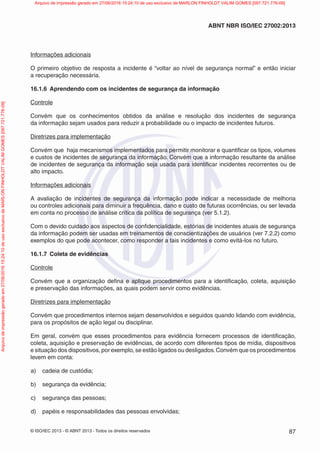 © ISO/IEC 2013 - © ABNT 2013 - Todos os direitos reservados 87
ABNT NBR ISO/IEC 27002:2013
Informações adicionais
O primeiro objetivo de resposta a incidente é “voltar ao nível de segurança normal” e então iniciar
a recuperação necessária.
16.1.6 Aprendendo com os incidentes de segurança da informação
Controle
Convém que os conhecimentos obtidos da análise e resolução dos incidentes de segurança
da informação sejam usados para reduzir a probabilidade ou o impacto de incidentes futuros.
Diretrizes para implementação
Convém que haja mecanismos implementados para permitir monitorar e quantificar os tipos, volumes
e custos de incidentes de segurança da informação. Convém que a informação resultante da análise
de incidentes de segurança da informação seja usada para identificar incidentes recorrentes ou de
alto impacto.
Informações adicionais
A avaliação de incidentes de segurança da informação pode indicar a necessidade de melhoria
ou controles adicionais para diminuir a frequência, dano e custo de futuras ocorrências, ou ser levada
em conta no processo de análise crítica da política de segurança (ver 5.1.2).
Com o devido cuidado aos aspectos de confidencialidade, estórias de incidentes atuais de segurança
da informação podem ser usadas em treinamentos de conscientizações de usuários (ver 7.2.2) como
exemplos do que pode acontecer, como responder a tais incidentes e como evitá-los no futuro.
16.1.7 Coleta de evidências
Controle
Convém que a organização defina e aplique procedimentos para a identificação, coleta, aquisição
e preservação das informações, as quais podem servir como evidências.
Diretrizes para implementação
Convém que procedimentos internos sejam desenvolvidos e seguidos quando lidando com evidência,
para os propósitos de ação legal ou disciplinar.
Em geral, convém que esses procedimentos para evidência fornecem processos de identificação,
coleta, aquisição e preservação de evidências, de acordo com diferentes tipos de mídia, dispositivos
e situação dos dispositivos, por exemplo, se estão ligados ou desligados.Convém que os procedimentos
levem em conta:
a) cadeia de custódia;
b) segurança da evidência;
c) segurança das pessoas;
d) papéis e responsabilidades das pessoas envolvidas;
Arquivo
de
impressão
gerado
em
27/06/2016
15:24:10
de
uso
exclusivo
de
MARLON
FINHOLDT
VALIM
GOMES
[097.721.776-09] Arquivo de impressão gerado em 27/06/2016 15:24:10 de uso exclusivo de MARLON FINHOLDT VALIM GOMES [097.721.776-09]
 