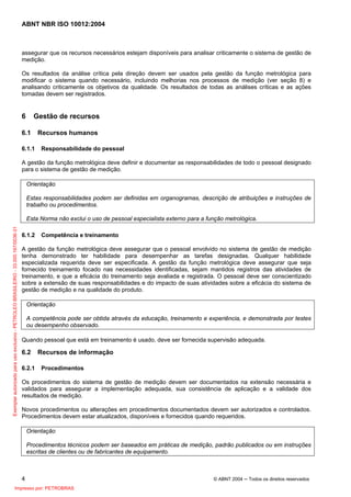 ABNT NBR ISO 10012:2004
4 © ABNT 2004 ─ Todos os direitos reservados
assegurar que os recursos necessários estejam disponíveis para analisar criticamente o sistema de gestão de
medição.
Os resultados da análise crítica pela direção devem ser usados pela gestão da função metrológica para
modificar o sistema quando necessário, incluindo melhorias nos processos de medição (ver seção 8) e
analisando criticamente os objetivos da qualidade. Os resultados de todas as análises críticas e as ações
tomadas devem ser registrados.
6 Gestão de recursos
6.1 Recursos humanos
6.1.1 Responsabilidade do pessoal
A gestão da função metrológica deve definir e documentar as responsabilidades de todo o pessoal designado
para o sistema de gestão de medição.
Orientação
Estas responsabilidades podem ser definidas em organogramas, descrição de atribuições e instruções de
trabalho ou procedimentos.
Esta Norma não exclui o uso de pessoal especialista externo para a função metrológica.
6.1.2 Competência e treinamento
A gestão da função metrológica deve assegurar que o pessoal envolvido no sistema de gestão de medição
tenha demonstrado ter habilidade para desempenhar as tarefas designadas. Qualquer habilidade
especializada requerida deve ser especificada. A gestão da função metrológica deve assegurar que seja
fornecido treinamento focado nas necessidades identificadas, sejam mantidos registros das atividades de
treinamento, e que a eficácia do treinamento seja avaliada e registrada. O pessoal deve ser conscientizado
sobre a extensão de suas responsabilidades e do impacto de suas atividades sobre a eficácia do sistema de
gestão de medição e na qualidade do produto.
Orientação
A competência pode ser obtida através da educação, treinamento e experiência, e demonstrada por testes
ou desempenho observado.
Quando pessoal que está em treinamento é usado, deve ser fornecida supervisão adequada.
6.2 Recursos de informação
6.2.1 Procedimentos
Os procedimentos do sistema de gestão de medição devem ser documentados na extensão necessária e
validados para assegurar a implementação adequada, sua consistência de aplicação e a validade dos
resultados de medição.
Novos procedimentos ou alterações em procedimentos documentados devem ser autorizados e controlados.
Procedimentos devem estar atualizados, disponíveis e fornecidos quando requeridos.
Orientação
Procedimentos técnicos podem ser baseados em práticas de medição, padrão publicados ou em instruções
escritas de clientes ou de fabricantes de equipamento.
Exemplarautorizadoparausoexclusivo-PETROLEOBRASILEIRO-33.000.167/0036-31
Impresso por: PETROBRAS
 