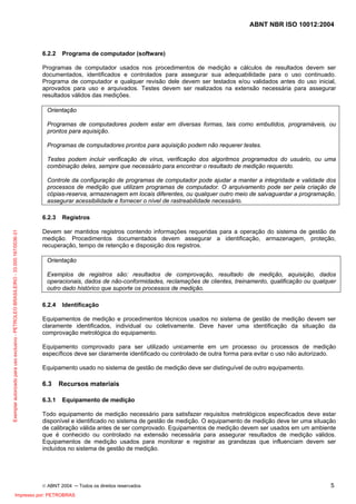 ABNT NBR ISO 10012:2004
© ABNT 2004 ─ Todos os direitos reservados 5
6.2.2 Programa de computador (software)
Programas de computador usados nos procedimentos de medição e cálculos de resultados devem ser
documentados, identificados e controlados para assegurar sua adequabilidade para o uso continuado.
Programa de computador e qualquer revisão dele devem ser testados e/ou validados antes do uso inicial,
aprovados para uso e arquivados. Testes devem ser realizados na extensão necessária para assegurar
resultados válidos das medições.
Orientação
Programas de computadores podem estar em diversas formas, tais como embutidos, programáveis, ou
prontos para aquisição.
Programas de computadores prontos para aquisição podem não requerer testes.
Testes podem incluir verificação de vírus, verificação dos algoritmos programados do usuário, ou uma
combinação deles, sempre que necessário para encontrar o resultado de medição requerido.
Controle da configuração de programas de computador pode ajudar a manter a integridade e validade dos
processos de medição que utilizam programas de computador. O arquivamento pode ser pela criação de
cópias-reserva, armazenagem em locais diferentes, ou qualquer outro meio de salvaguardar a programação,
assegurar acessibilidade e fornecer o nível de rastreabilidade necessário.
6.2.3 Registros
Devem ser mantidos registros contendo informações requeridas para a operação do sistema de gestão de
medição. Procedimentos documentados devem assegurar a identificação, armazenagem, proteção,
recuperação, tempo de retenção e disposição dos registros.
Orientação
Exemplos de registros são: resultados de comprovação, resultado de medição, aquisição, dados
operacionais, dados de não-conformidades, reclamações de clientes, treinamento, qualificação ou qualquer
outro dado histórico que suporte os processos de medição.
6.2.4 Identificação
Equipamentos de medição e procedimentos técnicos usados no sistema de gestão de medição devem ser
claramente identificados, individual ou coletivamente. Deve haver uma identificação da situação da
comprovação metrológica do equipamento.
Equipamento comprovado para ser utilizado unicamente em um processo ou processos de medição
específicos deve ser claramente identificado ou controlado de outra forma para evitar o uso não autorizado.
Equipamento usado no sistema de gestão de medição deve ser distinguível de outro equipamento.
6.3 Recursos materiais
6.3.1 Equipamento de medição
Todo equipamento de medição necessário para satisfazer requisitos metrológicos especificados deve estar
disponível e identificado no sistema de gestão de medição. O equipamento de medição deve ter uma situação
de calibração válida antes de ser comprovado. Equipamentos de medição devem ser usados em um ambiente
que é conhecido ou controlado na extensão necessária para assegurar resultados de medição válidos.
Equipamentos de medição usados para monitorar e registrar as grandezas que influenciam devem ser
incluídos no sistema de gestão de medição.
Exemplarautorizadoparausoexclusivo-PETROLEOBRASILEIRO-33.000.167/0036-31
Impresso por: PETROBRAS
 