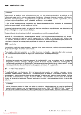 ABNT NBR ISO 10012:2004
6 © ABNT 2004 ─ Todos os direitos reservados
Orientação
Equipamento de medição pode ser comprovado para uso em processos específicos de medição e não
comprovado para uso em outros processos de medição por causa de diferentes requisitos metrológicos.
Requisitos metrológicos para o equipamento de medição são derivados de requisitos especificados para o
produto ou dos equipamentos a serem calibrados, verificados e comprovados.
O erro máximo permissível pode ser definido pela referência às especificações publicadas do fabricante do
equipamento de medição ou pela função metrológica.
Equipamentos de medição podem ser calibrados por uma organização distinta daquela que desempenha a
função metrológica na comprovação metrológica.
A caracterização de materiais de referência pode satisfazer o requisito para a calibração.
A gestão da função metrológica deve estabelecer, manter e usar procedimentos documentados para receber,
manusear, transportar, armazenar e expedir equipamentos de medição, no sentido de prevenir abusos, mau
uso, danos e mudanças nas suas características metrológicas. Deve haver procedimento para processar a
retirada ou introdução de equipamentos de medição do sistema de gestão de medição.
6.3.2 Ambiente
As condições ambientais requeridas para a operação eficaz dos processos de medição cobertos pelo sistema
de gestão de medição devem ser documentadas.
As condições ambientais que afetam as medições devem ser monitoradas e registradas. Correções baseadas
nas condições ambientais devem ser registradas e aplicadas aos resultados de medição.
Orientação
Condições ambientais que afetam os resultados de medição podem incluir temperatura, taxa de variação da
temperatura, umidade, iluminação, vibração, controle de poeira, limpeza, interferência eletromagnética e
outros fatores. Fabricantes de equipamentos normalmente fornecem especificações, dando faixas e cargas
máximas, e limitações das condições ambientais, para o correto uso do equipamento.
6.4 Fornecedores externos
A gestão da função metrológica deve definir e documentar os requisitos para produtos e serviços a serem
fornecidos por fornecedores externos para o sistema de gestão de medição. Fornecedores externos devem
ser avaliados e selecionados com base na sua habilidade em atender aos requisitos documentados. Critérios
de seleção, monitoramento e avaliação devem ser definidos e documentados, e os resultados da avaliação
devem ser registrados. Devem ser mantidos registros dos produtos e serviços fornecidos pelos fornecedores
externos.
Orientação
Se um fornecedor externo for usado para testes ou calibração, o fornecedor deve ser capaz de demonstrar
competência técnica com uma norma de laboratório tal como a ABNT NBR ISO/IEC 17025. Produtos e
serviços fornecidos por fornecedores externos podem requerer verificações dos requisitos especificados.
Exemplarautorizadoparausoexclusivo-PETROLEOBRASILEIRO-33.000.167/0036-31
Impresso por: PETROBRAS
 