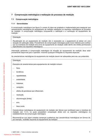 ABNT NBR ISO 10012:2004
© ABNT 2004 ─ Todos os direitos reservados 7
7 Comprovação metrológica e realização do processo de medição
7.1 Comprovação metrológica
7.1.1 Generalidades
A comprovação metrológica (ver figura 2 e anexo A) deve ser projetada e implementada para assegurar que
características metrológicas do equipamento de medição satisfaçam os requisitos metrológicos do processo
de medição. A comprovação metrológica compreende a calibração e a verificação do equipamento de
medição.
Orientação
Recalibração de um equipamento de medição não é necessária se o equipamento já estiver em uma
situação de calibração válida. Procedimento de comprovação metrológica pode incluir métodos para verificar
que as incertezas de medição e/os erros de equipamento de medição estão dentro dos limites permissíveis
especificados nos requisitos metrológicos.
Informação pertinente à comprovação metrológica da situação do equipamento de medição deve estar
prontamente disponível para o operador, incluindo quaisquer limitações ou requisitos especiais.
As características metrológicas do equipamento de medição devem ser adequadas para seu uso pretendido.
Orientação
Exemplos de características para equipamentos de medição incluem:
— faixa,
— tendência,
— repetibilidade,
— estabilidade,
— histerese,
— variações,
— efeitos de grandezas que influenciam,
— resolução,
— discriminação (limite),
— erro,
— faixa morta.
Características metrológicas de equipamento de medição são fatores que contribuem para a incerteza de
medição (ver 7.3.1), os quais possibilitam comparação direta com os requisitos metrológicos no
estabelecimento da comprovação metrológica.
Recomenda-se que sejam evitadas sentenças qualitativas das características metrológicas em termos de,
por exemplo, “exatidão requerida do equipamento de medição”.
Exemplarautorizadoparausoexclusivo-PETROLEOBRASILEIRO-33.000.167/0036-31
Impresso por: PETROBRAS
 