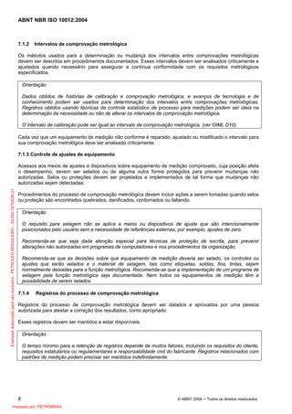 ABNT NBR ISO 10012:2004
8 © ABNT 2004 ─ Todos os direitos reservados
7.1.2 Intervalos de comprovação metrológica
Os métodos usados para a determinação ou mudança dos intervalos entre comprovações metrológicas
devem ser descritos em procedimentos documentados. Esses intervalos devem ser analisados criticamente e
ajustados quando necessário para assegurar a contínua conformidade com os requisitos metrológicos
especificados.
Orientação
Dados obtidos de histórias de calibração e comprovação metrológica, e avanços de tecnologia e de
conhecimento podem ser usados para determinação dos intervalos entre comprovações metrológicas.
Registros obtidos usando técnicas de controle estatístico de processo para medições podem ser úteis na
determinação da necessidade ou não de alterar os intervalos de comprovação metrológica.
O intervalo de calibração pode ser igual ao intervalo de comprovação metrológica. (ver OIML D10).
Cada vez que um equipamento de medição não conforme é reparado, ajustado ou modificado o intervalo para
sua comprovação metrológica deve ser analisado criticamente.
7.1.3 Controle de ajustes de equipamento
Acessos aos meios de ajustes e dispositivos sobre equipamento de medição comprovado, cuja posição afeta
o desempenho, devem ser selados ou de alguma outra forma protegidos para prevenir mudanças não
autorizadas. Selos ou proteções devem ser projetados e implementados de tal forma que mudanças não
autorizadas sejam detectadas.
Procedimentos do processo de comprovação metrológica devem incluir ações a serem tomadas quando selos
ou proteção são encontrados quebrados, danificados, contornados ou faltando.
Orientação
O requisito para selagem não se aplica a meios ou dispositivos de ajuste que são intencionalmente
posicionados pelo usuário sem a necessidade de referências externas; por exemplo, ajustes de zero.
Recomenda-se que seja dada atenção especial para técnicas de proteção de escrita, para prevenir
alterações não autorizadas em programas de computadores e nos procedimentos da organização.
Recomenda-se que as decisões sobre que equipamento de medição deveria ser selado, os controles ou
ajustes que serão selados e o material de selagem, tais como etiquetas, soldas, fios, tintas, sejam
normalmente deixadas para a função metrológica. Recomenda-se que a implementação de um programa de
selagem pela função metrológica seja documentada. Nem todos os equipamentos de medição têm a
possibilidade de serem selados.
7.1.4 Registros do processo de comprovação metrológica
Registros do processo de comprovação metrológica devem ser datados e aprovados por uma pessoa
autorizada para atestar a correção dos resultados, como apropriado.
Esses registros devem ser mantidos e estar disponíveis.
Orientação
O tempo mínimo para a retenção de registros depende de muitos fatores, incluindo os requisitos do cliente,
requisitos estatutários ou regulamentares e responsabilidade civil do fabricante. Registros relacionados com
padrões de medição podem precisar ser mantidos indefinidamente.
Exemplarautorizadoparausoexclusivo-PETROLEOBRASILEIRO-33.000.167/0036-31
Impresso por: PETROBRAS
 