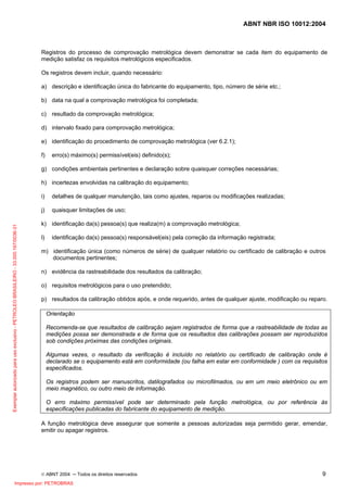 ABNT NBR ISO 10012:2004
© ABNT 2004 ─ Todos os direitos reservados 9
Registros do processo de comprovação metrológica devem demonstrar se cada item do equipamento de
medição satisfaz os requisitos metrológicos especificados.
Os registros devem incluir, quando necessário:
a) descrição e identificação única do fabricante do equipamento, tipo, número de série etc.;
b) data na qual a comprovação metrológica foi completada;
c) resultado da comprovação metrológica;
d) intervalo fixado para comprovação metrológica;
e) identificação do procedimento de comprovação metrológica (ver 6.2.1);
f) erro(s) máximo(s) permissível(eis) definido(s);
g) condições ambientais pertinentes e declaração sobre quaisquer correções necessárias;
h) incertezas envolvidas na calibração do equipamento;
i) detalhes de qualquer manutenção, tais como ajustes, reparos ou modificações realizadas;
j) quaisquer limitações de uso;
k) identificação da(s) pessoa(s) que realiza(m) a comprovação metrológica;
l) identificação da(s) pessoa(s) responsável(eis) pela correção da informação registrada;
m) identificação única (como números de série) de qualquer relatório ou certificado de calibração e outros
documentos pertinentes;
n) evidência da rastreabilidade dos resultados da calibração;
o) requisitos metrológicos para o uso pretendido;
p) resultados da calibração obtidos após, e onde requerido, antes de qualquer ajuste, modificação ou reparo.
Orientação
Recomenda-se que resultados de calibração sejam registrados de forma que a rastreabilidade de todas as
medições possa ser demonstrada e de forma que os resultados das calibrações possam ser reproduzidos
sob condições próximas das condições originais.
Algumas vezes, o resultado da verificação é incluído no relatório ou certificado de calibração onde é
declarado se o equipamento está em conformidade (ou falha em estar em conformidade ) com os requisitos
especificados.
Os registros podem ser manuscritos, datilografados ou microfilmados, ou em um meio eletrônico ou em
meio magnético, ou outro meio de informação.
O erro máximo permissível pode ser determinado pela função metrológica, ou por referência às
especificações publicadas do fabricante do equipamento de medição.
A função metrológica deve assegurar que somente a pessoas autorizadas seja permitido gerar, emendar,
emitir ou apagar registros.
Exemplarautorizadoparausoexclusivo-PETROLEOBRASILEIRO-33.000.167/0036-31
Impresso por: PETROBRAS
 