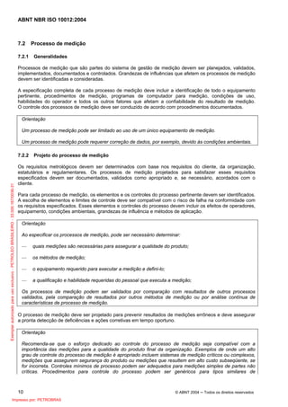 ABNT NBR ISO 10012:2004
10 © ABNT 2004 ─ Todos os direitos reservados
7.2 Processo de medição
7.2.1 Generalidades
Processos de medição que são partes do sistema de gestão de medição devem ser planejados, validados,
implementados, documentados e controlados. Grandezas de influências que afetem os processos de medição
devem ser identificadas e consideradas.
A especificação completa de cada processo de medição deve incluir a identificação de todo o equipamento
pertinente, procedimentos de medição, programas de computador para medição, condições de uso,
habilidades do operador e todos os outros fatores que afetam a confiabilidade do resultado de medição.
O controle dos processos de medição deve ser conduzido de acordo com procedimentos documentados.
Orientação
Um processo de medição pode ser limitado ao uso de um único equipamento de medição.
Um processo de medição pode requerer correção de dados, por exemplo, devido às condições ambientais.
7.2.2 Projeto do processo de medição
Os requisitos metrológicos devem ser determinados com base nos requisitos do cliente, da organização,
estatutários e regulamentares. Os processos de medição projetados para satisfazer esses requisitos
especificados devem ser documentados, validados como apropriado e, se necessário, acordados com o
cliente.
Para cada processo de medição, os elementos e os controles do processo pertinente devem ser identificados.
A escolha de elementos e limites de controle deve ser compatível com o risco de falha na conformidade com
os requisitos especificados. Esses elementos e controles do processo devem incluir os efeitos de operadores,
equipamento, condições ambientais, grandezas de influência e métodos de aplicação.
Orientação
Ao especificar os processos de medição, pode ser necessário determinar:
— quais medições são necessárias para assegurar a qualidade do produto;
— os métodos de medição;
— o equipamento requerido para executar a medição e defini-lo;
— a qualificação e habilidade requeridas do pessoal que executa a medição;
Os processos de medição podem ser validados por comparação com resultados de outros processos
validados, pela comparação de resultados por outros métodos de medição ou por análise contínua de
características de processo de medição.
O processo de medição deve ser projetado para prevenir resultados de medições errôneos e deve assegurar
a pronta detecção de deficiências e ações corretivas em tempo oportuno.
Orientação
Recomenda-se que o esforço dedicado ao controle do processo de medição seja compatível com a
importância das medições para a qualidade do produto final da organização. Exemplos de onde um alto
grau de controle do processo de medição é apropriado incluem sistemas de medição críticos ou complexos,
medições que assegurem segurança do produto ou medições que resultem em alto custo subseqüente, se
for incorreta. Controles mínimos de processo podem ser adequados para medições simples de partes não
críticas. Procedimentos para controle do processo podem ser genéricos para tipos similares de
Exemplarautorizadoparausoexclusivo-PETROLEOBRASILEIRO-33.000.167/0036-31
Impresso por: PETROBRAS
 