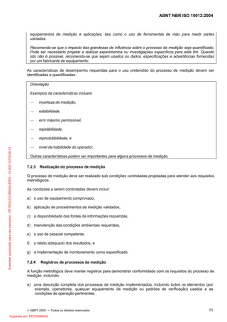 ABNT NBR ISO 10012:2004
© ABNT 2004 ─ Todos os direitos reservados 11
equipamentos de medição e aplicações, tais como o uso de ferramentas de mão para medir partes
usinadas.
Recomenda-se que o impacto das grandezas de influência sobre o processo de medição seja quantificado.
Pode ser necessário projetar e realizar experimentos ou investigações específicos para este fim. Quando
isto não é possível, recomenda-se que sejam usados os dados, especificações e advertências fornecidas
por um fabricante de equipamento.
As características de desempenho requeridas para o uso pretendido do processo de medição devem ser
identificadas e quantificadas.
Orientação
Exemplos de características incluem
— incerteza de medição,
— estabilidade,
— erro máximo permissível,
— repetibilidade,
— reprodutibilidade, e
— nível de habilidade do operador.
Outras características podem ser importantes para alguns processos de medição.
7.2.3 Realização do processo de medição
O processo de medição deve ser realizado sob condições controladas projetadas para atender aos requisitos
metrológicos.
As condições a serem controladas devem incluir:
a) o uso de equipamento comprovado,
b) aplicação de procedimentos de medição validados,
c) a disponibilidade das fontes de informações requeridas,
d) manutenção das condições ambientais requeridas,
e) o uso de pessoal competente,
f) o relato adequado dos resultados, e
g) a implementação de monitoramento como especificado.
7.2.4 Registros de processos de medição
A função metrológica deve manter registros para demonstrar conformidade com os requisitos do processo de
medição, incluindo:
a) uma descrição completa dos processos de medição implementados, incluindo todos os elementos (por
exemplo, operadores, qualquer equipamento de medição ou padrões de verificação) usados e as
condições de operação pertinentes;
Exemplarautorizadoparausoexclusivo-PETROLEOBRASILEIRO-33.000.167/0036-31
Impresso por: PETROBRAS
 