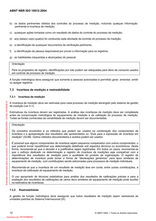 ABNT NBR ISO 10012:2004
12 © ABNT 2004 ─ Todos os direitos reservados
b) os dados pertinentes obtidos dos controles do processo de medição, incluindo qualquer informação
pertinente à incerteza de medição;
c) quaisquer ações tomadas como um resultado de dados do controle do processo de medição;
d) a(s) data(s) na(s) qual(is) foi conduzida cada atividade de controle do processo de medição;
e) a identificação de quaisquer documentos de verificação pertinente;
f) a identificação da pessoa responsável por prover a informação para os registros;
g) as habilidades (requeridas e alcançadas) do pessoal.
Orientação
Para os propósitos de registro, identificações por lote podem ser adequadas para itens de consumo usados
em controle de processo de medição.
A função metrológica deve assegurar que somente a pessoas autorizadas é permitido gerar, emendar, emitir
ou apagar registros.
7.3 Incerteza de medição e rastreabilidade
7.3.1 Incerteza de medição
A incerteza de medição deve ser estimada para cada processo de medição abrangido pelo sistema de gestão
de medição (ver 5.1).
Estimativas da incerteza devem ser registradas. A análise das incertezas de medição deve ser completada
antes da comprovação metrológica do equipamento de medição e da validação do processo de medição.
Todas as fontes conhecidas da variabilidade de medição devem ser documentadas.
Orientação
Os conceitos envolvidos e os métodos que podem ser usados na combinação dos componentes de
incerteza e a apresentação dos resultados são apresentados no “Guia para a expressão de incerteza em
medição” (GUM). Outros métodos documentados e aceitos podem ser usados.
É possível que alguns componentes de incerteza sejam pequenos comparados com outros componentes, o
que poderia tornar injustificável sua determinação detalhada sob aspectos técnicos ou econômicos. Desta
forma, recomenda-se que a decisão e a justificativa sejam registradas. Em todos os casos, recomenda-se
que o esforço dedicado na determinação e registro de incerteza de medições seja compatível com a
importância dos resultados de medição para a qualidade do produto da organização. O registro de
determinações de incerteza pode tomar a forma de “declarações genéricas” para tipos similares de
equipamento de medição, com contribuições sendo adicionadas para processos de medição individuais.
Recomenda-se que a incerteza de um resultado de medição leve em conta, entre outras contribuições, a
incerteza da calibração do equipamento de medição.
O uso apropriado de técnicas estatísticas para análise dos resultados de calibrações prévias e para a
avaliação dos resultados de calibrações de vários itens similares de equipamento de medição pode auxiliar
na estimativa de incertezas.
7.3.2 Rastreabilidade
A gestão da função metrológica deve assegurar que todos resultados de medição sejam rastreáveis às
unidades padrões do Sistema Internacional (SI).
Exemplarautorizadoparausoexclusivo-PETROLEOBRASILEIRO-33.000.167/0036-31
Impresso por: PETROBRAS
 