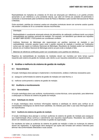 ABNT NBR ISO 10012:2004
© ABNT 2004 ─ Todos os direitos reservados 13
Rastreabilidade de medições às unidades do SI deve ser alcançada por referência a um padrão primário
apropriado ou por referência a uma constante natural, cujo valor em termos de unidades SI pertinentes é
conhecido e recomendado pela Conferência Geral de Pesos e Medidas e pelo Comitê Internacional de Pesos
e Medidas.
Onde acordado, padrões de consenso usados em situações contratuais devem ser somente usados quando
não existem unidades do SI ou constantes naturais reconhecidas.
Orientação
Rastreabilidade é usualmente alcançada através de laboratórios de calibração confiáveis tendo sua própria
rastreabilidade aos padrões nacionais de medição. Por exemplo, um laboratório que atenda aos requisitos
da ABNT NBR ISO/IEC 17025 poderia ser considerado confiável.
Institutos Nacionais de Metrologia são responsáveis por padrões nacionais de medição e sua
rastreabilidade, incluindo aqueles casos onde o padrão nacional de medição é mantido por Instituições
outras que não sejam os Institutos Nacionais de Metrologia. Resultados de medição podem ser rastreáveis
através de um Instituto Nacional de Metrologia externo ao país onde a medição é feita.
Materiais de referência certificados podem ser considerados como padrões de referência.
Registros de rastreabilidade de resultados de medições devem ser mantidos por tanto tempo quanto
requerido pelo sistema de gestão de medição, pelo cliente ou por requisitos estatutários e regulamentares.
8 Análise e melhoria do sistema de gestão de medição
8.1 Generalidades
A função metrológica deve planejar e implementar o monitoramento, análise e melhorias necessários para:
a) assegurar conformidade do sistema de gestão de medição com esta Norma, e
b) melhorar continuamente o sistema de gestão de medição.
8.2 Auditoria e monitoramento
8.2.1 Generalidades
A função metrológica deve usar auditoria, monitoramento e outras técnicas, como apropriado, para determinar
a adequação e a eficácia do sistema de gestão de medição.
8.2.2 Satisfação do cliente
A função metrológica deve monitorar informações relativas à satisfação do cliente para verificar se as
necessidades metrológicas do cliente foram satisfeitas. Os métodos para obter e usar esta informação devem
ser especificados.
8.2.3 Auditoria do sistema de gestão de medição
A função metrológica deve planejar e conduzir auditorias do sistema de gestão de medição para assegurar
sua implementação eficaz contínua e atendimento aos requisitos especificados. Resultados das auditorias
devem ser relatados para as partes envolvidas na gestão da organização.
Os resultados de todas as auditorias do sistema de gestão de medição e todas as mudanças do sistema
devem ser registrados. A organização deve assegurar que ações são tomadas sem atrasos indevidos para
eliminar não-conformidades detectadas e suas causas.
Exemplarautorizadoparausoexclusivo-PETROLEOBRASILEIRO-33.000.167/0036-31
Impresso por: PETROBRAS
 