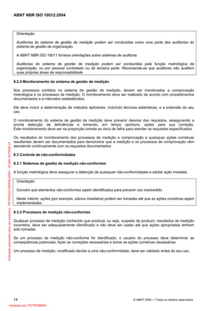 ABNT NBR ISO 10012:2004
14 © ABNT 2004 ─ Todos os direitos reservados
Orientação
Auditorias do sistema de gestão de medição podem ser conduzidas como uma parte das auditorias do
sistema de gestão da organização.
A ABNT NBR ISO 19011 fornece orientações sobre sistemas de auditoria.
Auditorias do sistema de gestão de medição podem ser conduzidas pela função metrológica da
organização, ou por pessoal contratado ou de terceira parte. Recomenda-se que auditores não auditem
suas próprias áreas de responsabilidade.
8.2.4 Monitoramento do sistema de gestão de medição
Nos processos contidos no sistema de gestão de medição, devem ser monitorados a comprovação
metrológica e os processos de medição. O monitoramento deve ser realizado de acordo com procedimentos
documentados e a intervalos estabelecidos.
Ele deve incluir a determinação de métodos aplicáveis, incluindo técnicas estatísticas, e a extensão do seu
uso.
O monitoramento do sistema de gestão de medição deve prevenir desvios dos requisitos, assegurando a
pronta detecção de deficiências e tomando, em tempo oportuno, ações para sua correção.
Este monitoramento deve ser na proporção correta ao risco de falha para atender os requisitos especificados.
Os resultados do monitoramento dos processos de medição e comprovação e quaisquer ações corretivas
resultantes devem ser documentados para demonstrar que a medição e os processos de comprovação vêm
atendendo continuamente com os requisitos documentados.
8.3 Controle de não-conformidades
8.3.1 Sistemas de gestão de medição não-conformes
A função metrológica deve assegurar a detecção de quaisquer não-conformidades e adotar ação imediata.
Orientação
Convém que elementos não-conformes sejam identificados para prevenir uso inadvertido.
Neste ínterim, ações (por exemplo, planos imediatos) podem ser tomadas até que as ações corretivas sejam
implementadas.
8.3.2 Processos de medição não-conformes
Qualquer processo de medição conhecido que produza, ou seja, suspeito de produzir, resultados de medição
incorretos, deve ser adequadamente identificado e não deve ser usado até que ações apropriadas tenham
sido tomadas.
Se um processo de medição não-conforme for identificado, o usuário do processo deve determinar as
conseqüências potenciais, fazer as correções necessárias e tomar as ações corretivas necessárias.
Um processo de medição, modificado devido a uma não-conformidade, deve ser validado antes do seu uso.
Exemplarautorizadoparausoexclusivo-PETROLEOBRASILEIRO-33.000.167/0036-31
Impresso por: PETROBRAS
 