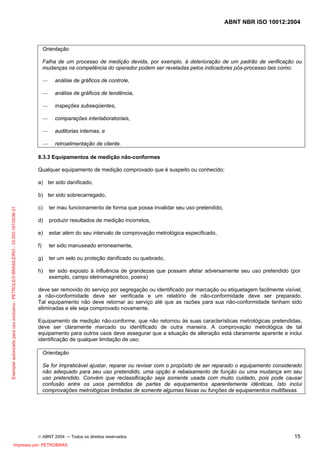 ABNT NBR ISO 10012:2004
© ABNT 2004 ─ Todos os direitos reservados 15
Orientação
Falha de um processo de medição devida, por exemplo, à deterioração de um padrão de verificação ou
mudanças na competência do operador podem ser reveladas pelos indicadores pós-processo tais como:
— análise de gráficos de controle,
— análise de gráficos de tendência,
— inspeções subseqüentes,
— comparações interlaboratoriais,
— auditorias internas, e
— retroalimentação de cliente.
8.3.3 Equipamentos de medição não-conformes
Qualquer equipamento de medição comprovado que é suspeito ou conhecido:
a) ter sido danificado,
b) ter sido sobrecarregado,
c) ter mau funcionamento de forma que possa invalidar seu uso pretendido,
d) produzir resultados de medição incorretos,
e) estar além do seu intervalo de comprovação metrológica especificado,
f) ter sido manuseado erroneamente,
g) ter um selo ou proteção danificado ou quebrado,
h) ter sido exposto à influência de grandezas que possam afetar adversamente seu uso pretendido (por
exemplo, campo eletromagnético, poeira)
deve ser removido do serviço por segregação ou identificado por marcação ou etiquetagem facilmente visível,
a não-conformidade deve ser verificada e um relatório de não-conformidade deve ser preparado.
Tal equipamento não deve retornar ao serviço até que as razões para sua não-conformidade tenham sido
eliminadas e ele seja comprovado novamente.
Equipamento de medição não-conforme, que não retornou às suas características metrológicas pretendidas,
deve ser claramente marcado ou identificado de outra maneira. A comprovação metrológica de tal
equipamento para outros usos deve assegurar que a situação de alteração está claramente aparente e inclui
identificação de qualquer limitação de uso.
Orientação
Se for impraticável ajustar, reparar ou revisar com o propósito de ser reparado o equipamento considerado
não adequado para seu uso pretendido, uma opção é rebaixamento de função ou uma mudança em seu
uso pretendido. Convém que reclassificação seja somente usada com muito cuidado, pois pode causar
confusão entre os usos permitidos de partes de equipamentos aparentemente idênticas. Isto inclui
comprovações metrológicas limitadas de somente algumas faixas ou funções de equipamentos multifaixas.
Exemplarautorizadoparausoexclusivo-PETROLEOBRASILEIRO-33.000.167/0036-31
Impresso por: PETROBRAS
 