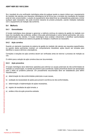 ABNT NBR ISO 10012:2004
16 © ABNT 2004 ─ Todos os direitos reservados
Se o resultado de uma verificação metrológica antes de qualquer ajuste ou reparo indicar que o equipamento
de medição não atendeu aos requisitos metrológicos de tal forma que a correção dos resultados de medição
pode ter sido comprometido, o usuário do equipamento deve determinar as conseqüências potenciais e tomar
qualquer ação necessária. Isto pode envolver reexame do produto produzido, usando medições realizadas
com o equipamento de medição não-conforme.
8.4 Melhoria
8.4.1 Generalidades
A função metrológica deve planejar e gerenciar a melhoria contínua do sistema de gestão de medição com
base nos resultados das auditorias, análise crítica pela administração e outros fatores pertinentes, tais como,
retroalimentação dos clientes. A função metrológica deve analisar criticamente e identificar oportunidades
potenciais para a melhoria do sistema de gestão de medição e modificá-lo se necessário.
8.4.2 Ação corretiva
Quando um elemento importante do sistema de gestão de medição não atende aos requisitos especificados,
ou quando dados pertinentes mostram um comportamento inaceitável, ações devem ser tomadas para
identificar a causa e eliminar a discrepância.
Correções e soluções de ação corretiva devem ser verificadas antes de retornar o processo de medição ao
uso.
O critério para a adoção de ação corretiva deve ser documentado.
8.4.3 Ação preventiva
A função metrológica deve determinar ação(ões) para eliminar as causas potenciais de não-conformidade de
medição ou comprovação, no sentido de prevenir suas ocorrências. Ações preventivas devem ser apropriadas
para o efeito do problema potencial. Um procedimento documentado deve ser estabelecido para definir
requisitos para:
a) determinação de não-conformidades potenciais e suas causas,
b) avaliação da necessidade de ações para prevenir ocorrência de não-conformidades,
c) determinação e implementação de ações necessárias,
d) registro de resultados de ação tomada, e
e) análise crítica de ação preventiva adotada.
Exemplarautorizadoparausoexclusivo-PETROLEOBRASILEIRO-33.000.167/0036-31
Impresso por: PETROBRAS
 