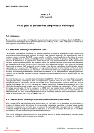 ABNT NBR ISO 10012:2004
18 © ABNT 2004 ─ Todos os direitos reservados
Anexo A
(informativo)
Visão geral do processo de comprovação metrológica
A.1 Introdução
O processo de comprovação metrológica tem duas entradas, os requisitos metrológicos do cliente (RMC) e as
características metrológicas do equipamento de medição (CMEM), e uma saída, a situação de comprovação
metrológica do equipamento de medição.
A.2 Requisitos metrológicos do cliente (RMC)
Os requisitos metrológicos do cliente são aqueles requisitos de medição especificados pelo cliente como
pertinente para os processos de produção do cliente. Eles, portanto, dependem das especificações para as
variáveis a serem medidas. Os RMC incluem aqueles envolvidos na verificação da conformidade do produto
com as especificações do cliente, em adição àqueles oriundos do controle do processo de produção e suas
entradas. A determinação e especificação destes requisitos é de responsabilidade do cliente, embora este
processo possa ser desempenhado em nome do cliente por algumas pessoas qualificadas adequadamente.
Isto freqüentemente requer um profundo conhecimento do processo de produção, bem como de metrologia.
Recomenda-se que os RMC também levem em conta o risco de más medições e os efeitos delas sobre a
organização e os negócios. Os RMC podem ser expressos em termos de erro máximo permissível, limites
operacionais etc. Recomenda-se que eles sejam suficientemente detalhados para permitir aos operadores do
processo de comprovação metrológica decidir inequivocamente se um equipamento de medição particular é
capaz ou não de controlar, medir ou monitorar a variável ou quantidade especificada de acordo com o seu uso
pretendido.
Exemplo: É requerido que a pressão seja controlada entre 200 kPa e 250 kPa em um reator de processo para
uma operação crítica. Este requisito deve ser interpretado e expresso como um RMC para o equipamento de
medição de pressão. Isto poderia resultar em um RMC que o equipamento seja capaz de medir uma faixa de
pressão de 150 kPa a 300 kPa, com 2 kPa de erro máximo permissível, uma incerteza de medição de 0,3 kPa
(não incluindo os efeitos relacionados com o tempo), e com uma tendência não maior que 0,1 kPa por período
de tempo especificado. O cliente compara os RMC com as características (explícitas ou implícitas)
especificadas pelo fabricante do equipamento e seleciona equipamento de medição e procedimentos que
melhor atendam aos RMC. O cliente pode especificar um fornecedor particular para um manômetro com uma
classe de exatidão de 0,5% e faixa de 0 kPa a 400 kPa.
A.3 Características metrológicas do equipamento de medição (CMEM)
Visto que as CMEM são freqüentemente determinadas por calibração (ou várias calibrações) e/ou testes, a
função metrológica dentro do sistema de comprovação metrológica especifica e controla todas aquelas
atividades necessárias. As entradas para o processo de calibração são o equipamento de medição, um
padrão de medição e um procedimento que estabeleça as condições ambientais. Convém que os resultados
da calibração incluam uma declaração da incerteza da medição.
Esta é uma importante característica como uma entrada quando se avalia a incerteza da medição para o
processo de medição quando o equipamento é usado.
Exemplarautorizadoparausoexclusivo-PETROLEOBRASILEIRO-33.000.167/0036-31
Impresso por: PETROBRAS
 