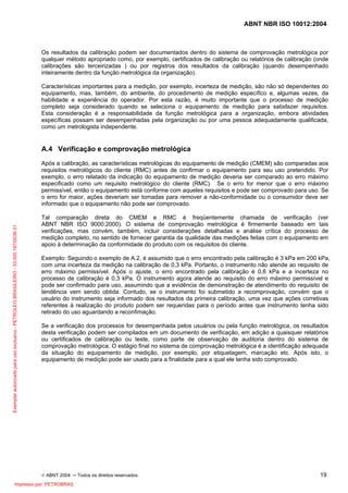 ABNT NBR ISO 10012:2004
© ABNT 2004 ─ Todos os direitos reservados 19
Os resultados da calibração podem ser documentados dentro do sistema de comprovação metrológica por
qualquer método apropriado como, por exemplo, certificados de calibração ou relatórios de calibração (onde
calibrações são terceirizadas ) ou por registros dos resultados da calibração (quando desempenhado
inteiramente dentro da função metrológica da organização).
Características importantes para a medição, por exemplo, incerteza de medição, são não só dependentes do
equipamento, mas, também, do ambiente, do procedimento de medição específico e, algumas vezes, da
habilidade e experiência do operador. Por esta razão, é muito importante que o processo de medição
completo seja considerado quando se seleciona o equipamento de medição para satisfazer requisitos.
Esta consideração é a responsabilidade da função metrológica para a organização, embora atividades
específicas possam ser desempenhadas pela organização ou por uma pessoa adequadamente qualificada,
como um metrologista independente.
A.4 Verificação e comprovação metrológica
Após a calibração, as características metrológicas do equipamento de medição (CMEM) são comparadas aos
requisitos metrológicos do cliente (RMC) antes de confirmar o equipamento para seu uso pretendido. Por
exemplo, o erro relatado da indicação do equipamento de medição deveria ser comparado ao erro máximo
especificado como um requisito metrológico do cliente (RMC). Se o erro for menor que o erro máximo
permissível, então o equipamento está conforme com aqueles requisitos e pode ser comprovado para uso. Se
o erro for maior, ações deveriam ser tomadas para remover a não-conformidade ou o consumidor deve ser
informado que o equipamento não pode ser comprovado.
Tal comparação direta do CMEM e RMC é freqüentemente chamada de verificação (ver
ABNT NBR ISO 9000:2000). O sistema de comprovação metrológica é firmemente baseado em tais
verificações, mas convém, também, incluir considerações detalhadas e análise crítica do processo de
medição completo, no sentido de fornecer garantia da qualidade das medições feitas com o equipamento em
apoio à determinação da conformidade do produto com os requisitos do cliente.
Exemplo: Seguindo o exemplo de A.2, é assumido que o erro encontrado pela calibração é 3 kPa em 200 kPa,
com uma incerteza da medição na calibração de 0,3 kPa. Portanto, o instrumento não atende ao requisito de
erro máximo permissível. Após o ajuste, o erro encontrado pela calibração é 0,6 kPa e a incerteza no
processo de calibração é 0,3 kPa. O instrumento agora atende ao requisito do erro máximo permissível e
pode ser confirmado para uso, assumindo que a evidência de demonstração de atendimento do requisito de
tendência vem sendo obtida. Contudo, se o instrumento foi submetido a recomprovação, convém que o
usuário do instrumento seja informado dos resultados da primeira calibração, uma vez que ações corretivas
referentes à realização do produto podem ser requeridas para o período antes que instrumento tenha sido
retirado do uso aguardando a reconfimação.
Se a verificação dos processos for desempenhada pelos usuários ou pela função metrológica, os resultados
desta verificação podem ser compilados em um documento de verificação, em adição a quaisquer relatórios
ou certificados de calibração ou teste, como parte de observação de auditoria dentro do sistema de
comprovação metrológica. O estágio final no sistema de comprovação metrológica é a identificação adequada
da situação do equipamento de medição, por exemplo, por etiquetagem, marcação etc. Após isto, o
equipamento de medição pode ser usado para a finalidade para a qual ele tenha sido comprovado.
Exemplarautorizadoparausoexclusivo-PETROLEOBRASILEIRO-33.000.167/0036-31
Impresso por: PETROBRAS
 