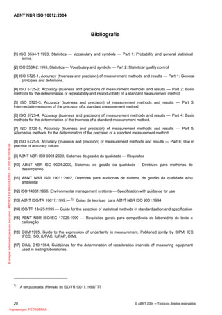 ABNT NBR ISO 10012:2004
20 © ABNT 2004 ─ Todos os direitos reservados
Bibliografia
[1] ISO 3534-1:1993, Statistics ⎯ Vocabulary and symbols ⎯ Part 1: Probability and general statistical
terms.
[2] ISO 3534-2:1993, Statistics ⎯ Vocabulary and symbols ⎯ Part 2: Statistical quality control
[3] ISO 5725-1, Accuracy (trueness and precision) of measurement methods and results — Part 1: General
principles and definitions.
[4] ISO 5725-2, Accuracy (trueness and precision) of measurement methods and results — Part 2: Basic
methods for the determination of repeatability and reproducibility of a standard measurement method.
[5] ISO 5725-3, Accuracy (trueness and precision) of measurement methods and results — Part 3:
Intermediate measures of the precision of a standard measurement method
[6] ISO 5725-4, Accuracy (trueness and precision) of measurement methods and results — Part 4: Basic
methods for the determination of the trueness of a standard measurement method.
[7] ISO 5725-5, Accuracy (trueness and precision) of measurement methods and results — Part 5:
Alternative methods for the determination of the precision of a standard measurement method.
[8] ISO 5725-6, Accuracy (trueness and precision) of measurement methods and results — Part 6; Use in
practice of accuracy values
[9] ABNT NBR ISO 9001:2000, Sistemas de gestão da qualidade ⎯ Requisitos
[10] ABNT NBR ISO 9004:2000, Sistemas de gestão da qualidade – Diretrizes para melhorias de
desempenho
[11] ABNT NBR ISO 19011:2002, Diretrizes para auditorias de sistema de gestão da qualidade e/ou
ambiental
[12] ISO 14001:1996, Environmental management systems — Specification with guidance for use
[13] ABNT ISO/TR 10017:1999:— 2) Guias de técnicas para ABNT NBR ISO 9001:1994
[14] ISO/TR 13425:1995 — Guide for the selection of statistical methods in standardization and specification
[15] ABNT NBR ISO/IEC 17025:1999 — Requisitos gerais para competência de laboratório de teste e
calibração
[16] GUM:1995, Guide to the expression of uncertainty in measurement. Published jointly by BIPM, IEC,
IFCC, ISO, IUPAC, IUPAP, OIML
[17] OIML D10:1984, Guidelines for the determination of recalibration intervals of measuring equipment
used in testing laboratories.
2)
A ser publicada. (Revisão do ISO/TR 10017:1999)TTT
Exemplarautorizadoparausoexclusivo-PETROLEOBRASILEIRO-33.000.167/0036-31
Impresso por: PETROBRAS
 