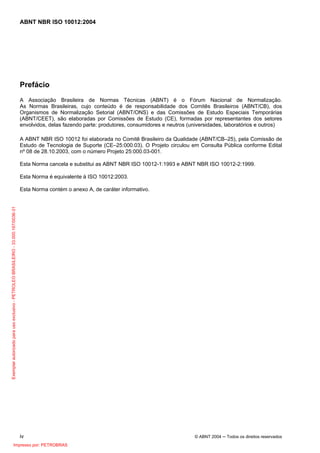 ABNT NBR ISO 10012:2004
iv © ABNT 2004 ─ Todos os direitos reservados
Prefácio
A Associação Brasileira de Normas Técnicas (ABNT) é o Fórum Nacional de Normalização.
As Normas Brasileiras, cujo conteúdo é de responsabilidade dos Comitês Brasileiros (ABNT/CB), dos
Organismos de Normalização Setorial (ABNT/ONS) e das Comissões de Estudo Especiais Temporárias
(ABNT/CEET), são elaboradas por Comissões de Estudo (CE), formadas por representantes dos setores
envolvidos, delas fazendo parte: produtores, consumidores e neutros (universidades, laboratórios e outros)
A ABNT NBR ISO 10012 foi elaborada no Comitê Brasileiro da Qualidade (ABNT/CB–25), pela Comissão de
Estudo de Tecnologia de Suporte (CE–25:000.03). O Projeto circulou em Consulta Pública conforme Edital
nº 08 de 28.10.2003, com o número Projeto 25:000.03-001.
Esta Norma cancela e substitui as ABNT NBR ISO 10012-1:1993 e ABNT NBR ISO 10012-2:1999.
Esta Norma é equivalente à ISO 10012:2003.
Esta Norma contém o anexo A, de caráter informativo.
Exemplarautorizadoparausoexclusivo-PETROLEOBRASILEIRO-33.000.167/0036-31
Impresso por: PETROBRAS
 