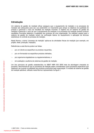 ABNT NBR ISO 10012:2004
© ABNT 2004 ─ Todos os direitos reservados v
Introdução
Um sistema de gestão de medição eficaz assegura que o equipamento de medição e os processos de
medição são adequados para seu uso pretendido e é importante para atingir os objetivos da qualidade do
produto e gerenciar o risco de resultado de medição incorreta. O objetivo de um sistema de gestão de
medição é gerenciar o risco de que o equipamento de medição e os processos de medição possam produzir
resultados incorretos afetando a qualidade dos produtos de uma organização. Os métodos usados para o
sistema de gestão de medição variam da verificação básica do equipamento à aplicação de técnicas
estatísticas no controle do processo de medição.
Nesta Norma, o termo “processo de medição” aplica-se às atividades físicas de medição (por exemplo, em
projeto, teste, produção, inspeção).
Referências a esta Norma podem ser feitas:
— por um cliente ao especificar os produtos requeridos,
— por um fornecedor ao especificar produtos ofertados,
— por organismos legisladores ou regulamentadores, e
— em avaliação e auditoria de sistemas de gestão de medição.
Um dos princípios de gestão estabelecidos na ABNT NBR ISO 9000 trata da abordagem orientada ao
processo. Recomenda-se que os processos de medição sejam considerados como processos específicos que
objetivem dar suporte à qualidade dos produtos produzidos pela organização. O modelo de sistema de gestão
de medição aplicável, utilizado nesta Norma é apresentado na figura 1.
Exemplarautorizadoparausoexclusivo-PETROLEOBRASILEIRO-33.000.167/0036-31
Impresso por: PETROBRAS
 