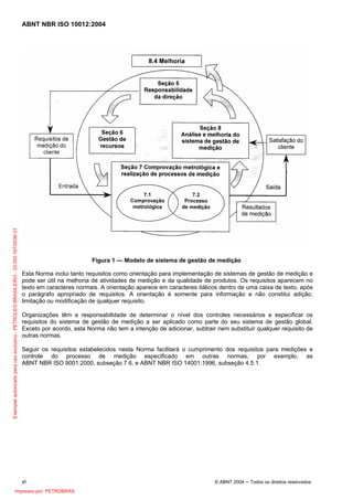 ABNT NBR ISO 10012:2004
vi © ABNT 2004 ─ Todos os direitos reservados
Figura 1 — Modelo de sistema de gestão de medição
Esta Norma inclui tanto requisitos como orientação para implementação de sistemas de gestão de medição e
pode ser útil na melhoria de atividades de medição e da qualidade de produtos. Os requisitos aparecem no
texto em caracteres normais. A orientação aparece em caracteres itálicos dentro de uma caixa de texto, após
o parágrafo apropriado de requisitos. A orientação é somente para informação e não constitui adição,
limitação ou modificação de qualquer requisito.
Organizações têm a responsabilidade de determinar o nível dos controles necessários e especificar os
requisitos do sistema de gestão de medição a ser aplicado como parte do seu sistema de gestão global.
Exceto por acordo, esta Norma não tem a intenção de adicionar, subtrair nem substituir qualquer requisito de
outras normas.
Seguir os requisitos estabelecidos nesta Norma facilitará o cumprimento dos requisitos para medições e
controle do processo de medição especificado em outras normas, por exemplo, as
ABNT NBR ISO 9001:2000, subseção 7.6, e ABNT NBR ISO 14001:1996, subseção 4.5.1.
Exemplarautorizadoparausoexclusivo-PETROLEOBRASILEIRO-33.000.167/0036-31
Impresso por: PETROBRAS
 