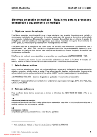 NORMA BRASILEIRA ABNT NBR ISO 10012:2004
© ABNT 2004 ─ Todos os direitos reservados 1
Sistemas de gestão de medição – Requisitos para os processos
de medição e equipamento de medição
1 Objetivo e campo de aplicação
Esta Norma especifica requisitos genéricos e fornece orientação para a gestão de processos de medição e
comprovação metrológica de equipamento de medição usado para dar suporte e demonstrar conformidade
com requisitos metrológicos. Ela especifica requisitos de gestão da qualidade de um sistema de gestão de
medição que pode ser usado por uma organização que executa medições como parte de um sistema de
gestão global, e para assegurar que os requisitos metrológicos são atendidos.
Esta Norma não tem a intenção de ser usada como um requisito para demonstrar a conformidade com a
ABNT NBR ISO 9001, ABNT NBR ISO 14001 ou qualquer outra norma. Partes interessadas podem concordar
em usar esta Norma como uma entrada para satisfazer os requisitos do sistema de gestão de medição nas
atividades de certificação.
Esta Norma não pretende ser um substituto ou uma adição aos requisitos da ABNT NBR ISO/IEC 17025.
NOTA Existem outras normas e guias para elementos particulares que afetam os resultados de medição, por
exemplo, detalhes de métodos de medição, competência de pessoal e comparações interlaboratoriais.
2 Referências normativas
Os documentos relacionados a seguir são indispensáveis para a aplicação desta Norma. Para as referências
datadas, somente a edição citada se aplica. Para referencias não datadas, a última edição do documento
referenciado (incluindo qualquer aditamento) se aplica. A ABNT mantém registros das normas atualizadas.
ABNT NBR ISO 9000:2000 - Sistemas de gestão da qualidade – Fundamentos e vocabulário
VIM:19931) - Vocabulário Internacional de termos fundamentais e gerais de metrologia. BIPM, IEC, IFCC, ISO,
IUPAC, IUPAP, OIML
3 Termos e definições
Para os efeitos desta Norma, aplicam-se os termos e definições das ABNT NBR ISO 9000 e VIM e os
seguintes:
3.1
sistema de gestão de medição
conjunto de elementos inter-relacionados e interativos, necessários para obter a comprovação metrológica e o
controle contínuo dos processos de medição
3.2
processo de medição
conjunto de operações para determinar o valor de uma grandeza
1)
Nota da tradução: Adotado no Brasil através da portaria n° 29/1995 do INMETRO
Exemplarautorizadoparausoexclusivo-PETROLEOBRASILEIRO-33.000.167/0036-31
Impresso por: PETROBRAS
 