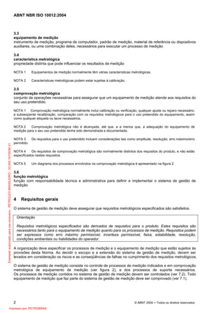 ABNT NBR ISO 10012:2004
2 © ABNT 2004 ─ Todos os direitos reservados
3.3
equipamento de medição
instrumento de medição, programa de computador, padrão de medição, material de referência ou dispositivos
auxiliares, ou uma combinação deles, necessários para executar um processo de medição
3.4
característica metrológica
propriedade distinta que pode influenciar os resultados de medição
NOTA 1 Equipamentos de medição normalmente têm várias características metrológicas.
NOTA 2 Características metrológicas podem estar sujeitas à calibração.
3.5
comprovação metrológica
conjunto de operações necessárias para assegurar que um equipamento de medição atende aos requisitos do
seu uso pretendido.
NOTA 1 Comprovação metrológica normalmente inclui calibração ou verificação, qualquer ajuste ou reparo necessário,
e subseqüente recalibração, comparação com os requisitos metrológicos para o uso pretendido do equipamento, assim
como qualquer etiqueta ou lacre necessários.
NOTA 2 Comprovação metrológica não é alcançada, até que, e a menos que, a adequação do equipamento de
medição para o seu uso pretendido tenha sido demonstrada e documentada.
NOTA 3 Os requisitos para o uso pretendido incluem considerações tais como amplitude, resolução, erro máximo/erro
permitido.
NOTA 4 Os requisitos de comprovação metrológica são normalmente distintos dos requisitos do produto, e não estão
especificados nestes requisitos.
NOTA 5 Um diagrama dos processos envolvidos na comprovação metrológica é apresentado na figura 2.
3.6
função metrológica
função com responsabilidade técnica e administrativa para definir e implementar o sistema de gestão de
medição
4 Requisitos gerais
O sistema de gestão de medição deve assegurar que requisitos metrológicos especificados são satisfeitos.
Orientação
Requisitos metrológicos especificados são derivados de requisitos para o produto. Estes requisitos são
necessários tanto para o equipamento de medição quanto para os processos de medição. Requisitos podem
ser expressos como erro máximo permissível, incerteza permissível, faixa, estabilidade, resolução,
condições ambientais ou habilidades do operador.
A organização deve especificar os processos de medição e o equipamento de medição que estão sujeitos às
provisões desta Norma. Ao decidir o escopo e a extensão do sistema de gestão de medição, devem ser
levados em consideração os riscos e as conseqüências de falhas no cumprimento dos requisitos metrológicos.
O sistema de gestão de medição consiste no controle de processos de medição indicados e em comprovação
metrológica de equipamento de medição (ver figura 2), e dos processos de suporte necessários.
Os processos de medição contidos no sistema de gestão de medição devem ser controlados (ver 7.2). Todo
equipamento de medição que faz parte do sistema de gestão de medição deve ser comprovado (ver 7.1).
Exemplarautorizadoparausoexclusivo-PETROLEOBRASILEIRO-33.000.167/0036-31
Impresso por: PETROBRAS
 