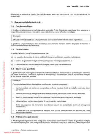 ABNT NBR ISO 10012:2004
© ABNT 2004 ─ Todos os direitos reservados 3
Mudanças no sistema de gestão de medição devem estar em concordância com os procedimentos da
organização.
5 Responsabilidade da direção
5.1 Função metrológica
A função metrológica deve ser definida pela organização. A Alta Direção da organização deve assegurar a
disponibilidade dos recursos necessários para estabelecer e manter a função metrológica.
Orientação
A função metrológica pode ser um departamento único ou estar distribuída em toda a organização.
A gestão da função metrológica deve estabelecer, documentar e manter o sistema de gestão de medição e
continuamente melhorar a sua eficácia.
5.2 Foco no cliente
A gestão da função metrológica deve assegurar que:
a) os requisitos de medição do cliente estão definidos e convertidos em requisitos metrológicos,
b) o sistema de gestão de medição atende aos requisitos metrológicos do cliente, e
c) a conformidade aos requisitos especificados pelo cliente pode ser demonstrada.
5.3 Objetivos da qualidade
A gestão da função metrológica deve definir e estabelecer objetivos mensuráveis da qualidade para o sistema
de gestão de medição. Critérios de objetivos de desempenho e procedimentos para os processos de medição
e seu controle devem ser definidos.
Orientação
Exemplos de tais objetivos da qualidade em diferentes níveis da organização:
— nenhum produto não-conforme, nem produto conforme rejeitado devido a medições incorretas, deve
ser aceito;
— nenhum processo de medição pode estar fora de controle por mais de um dia sem ser detectado;
— todas as comprovações metrológicas devem ser completadas dentro dos prazos acordados;
— não pode haver registro algum ilegível de comprovações metrológicas;
— todos os programas de treinamento dos técnicos devem ser completados dentro do cronograma
estabelecido;
— o tempo em que o equipamento de medição ficar fora de operação deve ser reduzido por uma
percentagem definida.
5.4 Análise critica pela direção
A Alta Direção da organização deve assegurar a análise crítica sistemática do sistema de gestão de medição
em intervalos planejados, para assegurar sua contínua pertinência, adequação e eficácia. A Alta Direção deve
Exemplarautorizadoparausoexclusivo-PETROLEOBRASILEIRO-33.000.167/0036-31
Impresso por: PETROBRAS
 