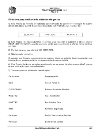 ABNT/CB-25
PROJETO ABNT NBR ISO 19011
FEV 2012

Diretrizes para auditoria de sistemas de gestão
1) Este Projeto de Revisão foi elaborado pela Comissão de Estudo de Tecnologia de Suporte
(CE-25:000.03) do Comitê Brasileiro da Qualidade (ABNT/CB-25), nas reuniões de:

09.09.2011

03.01.2012

17.01.2012

2) Este Projeto de Revisão/Emenda é previsto para cancelar e substituir a edição anterior
(ABNT NBR 19011:2002), quando aprovado, sendo que nesse ínterim a referida norma continua
em vigor;
3) Previsto para ser equivalente à ISO 19011:2011;
4) Não tem valor normativo;
5) Aqueles que tiverem conhecimento de qualquer direito de patente devem apresentar esta
informação em seus comentários, com documentação comprobatória;
6) Este Projeto de Norma será diagramado conforme as regras de editoração da ABNT quando
de sua publicação como Norma Brasileira.
7) Tomaram parte na elaboração deste Projeto:
Participante

Representante

CQSI

Ariosto Farias Jr.

ELETROBRAS

Roberto Gomes de Almeida

INMETRO

Ana Julia Ramos

INMETRO

Ana Carolina Faria

IFRJ

Fernando Sepulveda

Particular

Basílio Vasconcellos Dagnino

Particular

Soyla Oleika Moraes

NÃO TEM VALOR NORMATIVO

1/62

 