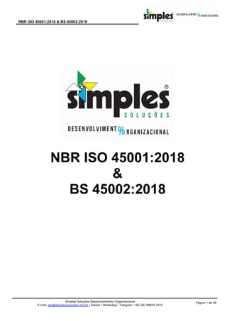 NBR ISO 45001:2018 & BS 45002:2018
Simples Soluções Desenvolvimento Organizacional
E-mail: sac@simplessolucoes.com.br | Celular / WhatsApp / Telegram: +55 (54) 99975-3310
Página 1 de 39
NBR ISO 45001:2018
&
BS 45002:2018
 