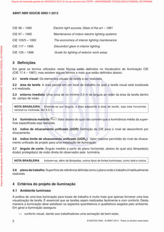 © ISO/CIE 2002 - © ABNT 2013 - Todos os direitos reservados2
ABNT NBR ISO/CIE 8995-1:2013
CIE 96 – 1992 Electric light sources. State of the art – 1991
CIE 97 – 1992 Maintenance of indoor electric lighting systems
CIE 103/5 – 1993 The economics of interior lighting maintenance
CIE 117 – 1995 Discomfort glare in interior lighting
CIE 129 – 1998 Guide for lighting of exterior work areas
3 Deﬁnições
Em geral os termos utilizados nesta Norma estão deﬁnidos no Vocabulário de Iluminação CIE
(CIE 17.4 – 1987), mas existem alguns termos a mais que estão deﬁnidos abaixo:
3.1 tarefa visual: Os elementos visuais da tarefa a ser realizada.
3.2 área da tarefa: A área parcial em um local de trabalho no qual a tarefa visual está localizada
e é realizada.
3.3 entorno imediato: Uma zona de no mínimo 0,5 m de largura ao redor da área da tarefa dentro
do campo de visão.
NOTA BRASILEIRA Entende-se por largura, a área adjacente à área de tarefa, seja esta horizontal,
vertical ou inclinada. Ver 4.3.1.
3.4 iluminância mantida Em( ):Valor abaixo do qual não convém que a iluminância média da super-
fície especiﬁcada seja reduzida.
3.5 índice de ofuscamento uniﬁcado (UGR): Deﬁnição da CIE para o nível de desconforto por
ofuscamento.
3.6 índice limite de ofuscamento uniﬁcado (UGRL): Valor máximo permitido do nível de ofusca-
mento uniﬁcado de projeto para uma instalação de iluminação.
3.7 ângulo de corte: Ângulo medido a partir do plano horizontal, abaixo do qual a(s) lâmpada(s)
é(são) protegida(s) da visão direta do observador pela luminária.
NOTA BRASILEIRA Incluem-se, além de lâmpadas, outros tipos de fontes luminosas, como leds e outros.
3.8 plano de trabalho:Superfície de referência deﬁnida como o plano onde o trabalho é habitualmente
realizado.
4 Critérios do projeto de iluminação
4.1 Ambiente luminoso
A prática de uma boa iluminação para locais de trabalho é muito mais que apenas fornecer uma boa
visualização da tarefa. É essencial que as tarefas sejam realizadas facilmente e com conforto. Desta
maneira a iluminação deve satisfazer os aspectos quantitativos e qualitativos exigidos pelo ambiente.
Em geral a iluminação assegura:
— conforto visual, dando aos trabalhadores uma sensação de bem-estar,
Arquivodeimpressãogeradoem30/03/201616:01:31deusoexclusivodeUTFPR-UNIVERSIDADETECNOLOGICAFEDERALDOPARANA Arquivo de impressão gerado em 30/03/2016 16:01:31 de uso exclusivo de UTFPR - UNIVERSIDADE TECNOLOGICA FEDERAL DO PARANA
 