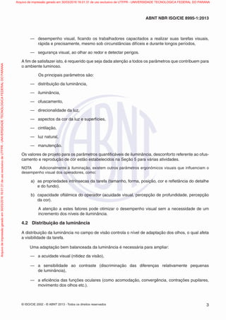 © ISO/CIE 2002 - © ABNT 2013 - Todos os direitos reservados 3
ABNT NBR ISO/CIE 8995-1:2013
— desempenho visual, ﬁcando os trabalhadores capacitados a realizar suas tarefas visuais,
rápida e precisamente, mesmo sob circunstâncias difíceis e durante longos períodos,
— segurança visual, ao olhar ao redor e detectar perigos.
A ﬁm de satisfazer isto, é requerido que seja dada atenção a todos os parâmetros que contribuem para
o ambiente luminoso.
Os principais parâmetros são:
— distribuição da luminância,
— iluminância,
— ofuscamento,
— direcionalidade da luz,
— aspectos da cor da luz e superfícies,
— cintilação,
— luz natural,
— manutenção.
Os valores de projeto para os parâmetros quantiﬁcáveis de iluminância, desconforto referente ao ofus-
camento e reprodução de cor estão estabelecidos na Seção 5 para várias atividades.
NOTA Adicionalmente à iluminação, existem outros parâmetros ergonômicos visuais que inﬂuenciam o
desempenho visual dos operadores, como:
a) as propriedades intrínsecas da tarefa (tamanho, forma, posição, cor e reﬂetância do detalhe
e do fundo).
b) capacidade oftálmica do operador (acuidade visual, percepção de profundidade, percepção
da cor).
A atenção a estes fatores pode otimizar o desempenho visual sem a necessidade de um
incremento dos níveis de iluminância.
4.2 Distribuição da luminância
A distribuição da luminância no campo de visão controla o nível de adaptação dos olhos, o qual afeta
a visibilidade da tarefa.
Uma adaptação bem balanceada da luminância é necessária para ampliar:
— a acuidade visual (nitidez da visão),
— a sensibilidade ao contraste (discriminação das diferenças relativamente pequenas
de luminância),
— a eﬁciência das funções oculares (como acomodação, convergência, contrações pupilares,
movimento dos olhos etc.).
Arquivodeimpressãogeradoem30/03/201616:01:31deusoexclusivodeUTFPR-UNIVERSIDADETECNOLOGICAFEDERALDOPARANA Arquivo de impressão gerado em 30/03/2016 16:01:31 de uso exclusivo de UTFPR - UNIVERSIDADE TECNOLOGICA FEDERAL DO PARANA
 