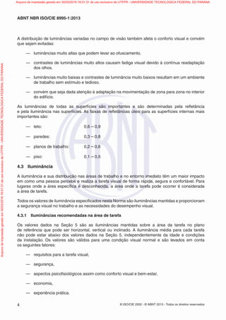 © ISO/CIE 2002 - © ABNT 2013 - Todos os direitos reservados4
ABNT NBR ISO/CIE 8995-1:2013
A distribuição de luminâncias variadas no campo de visão também afeta o conforto visual e convém
que sejam evitadas:
— luminâncias muito altas que podem levar ao ofuscamento.
— contrastes de luminâncias muito altos causam fadiga visual devido à contínua readaptação
dos olhos.
— luminâncias muito baixas e contrastes de luminância muito baixos resultam em um ambiente
de trabalho sem estímulo e tedioso.
— convém que seja dada atenção à adaptação na movimentação de zona para zona no interior
do edifício.
As luminâncias de todas as superfícies são importantes e são determinadas pela reﬂetância
e pela iluminância nas superfícies. As faixas de reﬂetâncias úteis para as superfícies internas mais
importantes são:
— teto: 0,6 – 0,9
— paredes: 0,3 – 0,8
— planos de trabalho: 0,2 – 0,6
— piso: 0,1 – 0,5
4.3 Iluminância
A iluminância e sua distribuição nas áreas de trabalho e no entorno imediato têm um maior impacto
em como uma pessoa percebe e realiza a tarefa visual de forma rápida, segura e confortável. Para
lugares onde a área especíﬁca é desconhecida, a área onde a tarefa pode ocorrer é considerada
a área de tarefa.
Todos os valores de iluminância especiﬁcados nesta Norma são iluminâncias mantidas e proporcionam
a segurança visual no trabalho e as necessidades do desempenho visual.
4.3.1 Iluminâncias recomendadas na área de tarefa
Os valores dados na Seção 5 são as iluminâncias mantidas sobre a área da tarefa no plano
de referência que pode ser horizontal, vertical ou inclinado. A iluminância média para cada tarefa
não pode estar abaixo dos valores dados na Seção 5, independentemente da idade e condições
da instalação. Os valores são válidos para uma condição visual normal e são levados em conta
os seguintes fatores:
— requisitos para a tarefa visual,
— segurança,
— aspectos psicoﬁsiológicos assim como conforto visual e bem-estar,
— economia,
— experiência prática.
Arquivodeimpressãogeradoem30/03/201616:01:31deusoexclusivodeUTFPR-UNIVERSIDADETECNOLOGICAFEDERALDOPARANA Arquivo de impressão gerado em 30/03/2016 16:01:31 de uso exclusivo de UTFPR - UNIVERSIDADE TECNOLOGICA FEDERAL DO PARANA
 