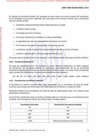 © ISO/CIE 2002 - © ABNT 2013 - Todos os direitos reservados 5
ABNT NBR ISO/CIE 8995-1:2013
Os valores de iluminância podem ser ajustados em pelo menos um nível na escala da iluminância,
se as condições visuais forem diferentes das assumidas como normais. Convém que a iluminância
seja aumentada quando:
— contrastes excepcionalmente baixos estão presentes na tarefa,
— o trabalho visual é crítico,
— a correção dos erros é onerosa,
— é da maior importância a exatidão ou a alta produtividade,
— a capacidade de visão dos trabalhadores está abaixo do normal.
— A iluminância mantida necessária pode ser reduzida quando:
— os detalhes são de um tamanho excepcionalmente grande ou de alto contraste,
— a tarefa é realizada por um tempo excepcionalmente curto.
Em áreas onde um trabalho contínuo é realizado, a iluminância mantida não pode ser inferior a 200 lux.
4.3.2 Escala da iluminância
Um fator de aproximadamente 1,5 representa a menor diferença signiﬁcativa no efeito subjetivo
da iluminância. Em condições normais de iluminação, aproximadamente 20 lux de iluminância
horizontal é exigida para diferenciar as características da face humana, e é o menor valor considerado
para a escala das iluminâncias. A escala recomendada das iluminâncias é:
20 – 30 – 50 – 75 – 100 – 150 – 200 – 300 – 500 – 750 – 1 000 – 1 500 – 2 000 – 3 000 – 5 000 lux
4.3.3 Iluminâncias no entorno imediato
A iluminância no entorno imediato deve estar relacionada com a iluminância da área de tarefa,
e convém que proveja uma distribuição bem balanceada da luminância no campo de visão.
Mudanças drásticas nas iluminâncias ao redor da área de tarefa podem levar a um esforço visual
estressante e desconforto.
A iluminância mantida das áreas do entorno imediato pode ser mais baixa que a iluminância da área
da tarefa, mas não pode ser inferior aos valores dados na tabela abaixo.
Iluminância da tarefa
lux
Iluminância do entorno imediato
lux
≥ 750 500
500 300
300 200
≤ 200 Mesma iluminância da área de tarefa
Arquivodeimpressãogeradoem30/03/201616:01:31deusoexclusivodeUTFPR-UNIVERSIDADETECNOLOGICAFEDERALDOPARANA Arquivo de impressão gerado em 30/03/2016 16:01:31 de uso exclusivo de UTFPR - UNIVERSIDADE TECNOLOGICA FEDERAL DO PARANA
 