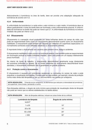 © ISO/CIE 2002 - © ABNT 2013 - Todos os direitos reservados6
ABNT NBR ISO/CIE 8995-1:2013
Adicionalmente à iluminância na área de tarefa, deve ser provida uma adaptação adequada da
luminância de acordo com 4.2.
4.3.4 Uniformidade
A uniformidade da iluminância é a razão entre o valor mínimo e o valor médio. A iluminância deve se
alterar gradualmente. A área da tarefa deve ser iluminada o mais uniformemente possível. A uniformi-
dade da iluminância na tarefa não pode ser menor que 0,7. A uniformidade da iluminância no entorno
imediato não pode ser inferior a 0,5.
4.4 Ofuscamento
Ofuscamento é a sensação visual produzida por áreas brilhantes dentro do campo de visão, que
pode ser experimentado tanto como um ofuscamento desconfortável quanto como um ofuscamento
inabilitador. O ofuscamento pode também ser causado por reﬂexões em superfícies especulares e é
normalmente conhecido como reﬂexões veladoras ou ofuscamento reﬂetido.
É importante limitar o ofuscamento aos usuários para prevenir erros, fadiga e acidentes.
O ofuscamento inabilitador é mais comum na iluminação exterior, mas também pode ser experimentado
em iluminação pontual ou fontes brilhantes intensas, como uma janela em um espaço relativamente
pouco iluminado.
No interior de locais de trabalho, o ofuscamento desconfortável geralmente surge diretamente
de luminárias brilhantes ou janelas. Se os limites referentes ao ofuscamento desconfortável forem
atendidos, o ofuscamento inabilitador não é geralmente um grande problema.
4.4.1 Proteção contra o ofuscamento
O ofuscamento é causado por luminâncias excessivas ou contrastes no campo de visão e pode
prejudicar a visualização dos objetos. Convém que isto seja evitado, por exemplo, através da proteção
contra visão direta das lâmpadas ou por um escurecimento nas janelas por anteparos.
NOTA BRASILEIRA Entende-se por anteparos, os elementos que reduzam a intensidade da luminância
da superfície, como brises, persianas e outros.
Para lâmpadas elétricas, o ângulo de corte mínimo para proteção de visualização direta da lâmpada
não pode ser menor que os valores estabelecidos na tabela abaixo:
NOTA BRASILEIRA Além de lâmpadas elétricas, incluem-se outras fontes de luz artiﬁcial.
Luminância da lâmpada
kcd/m2
Ângulo de corte mínimo
1 a 20 10°
20 a 50 15°
50 a 500 20°
≥ 500 30°
Arquivodeimpressãogeradoem30/03/201616:01:31deusoexclusivodeUTFPR-UNIVERSIDADETECNOLOGICAFEDERALDOPARANA Arquivo de impressão gerado em 30/03/2016 16:01:31 de uso exclusivo de UTFPR - UNIVERSIDADE TECNOLOGICA FEDERAL DO PARANA
 