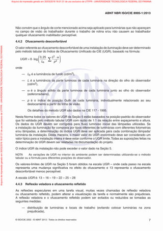 © ISO/CIE 2002 - © ABNT 2013 - Todos os direitos reservados 7
ABNT NBR ISO/CIE 8995-1:2013
Não convém que o ângulo de corte mencionado acima seja aplicado para luminárias que não apareçam
no campo de visão do trabalhador durante o trabalho de rotina e/ou não causem ao trabalhador
qualquer ofuscamento inabilitador perceptível.
4.4.2 Ofuscamento desconfortável
O valor referente ao ofuscamento desconfortável de uma instalação de iluminação deve ser determinado
pelo método tabular do Índice de Ofuscamento Uniﬁcado da CIE (UGR), baseado na fórmula:
UGR
L
L
p
= ⋅ ⋅
⋅⎛
⎝⎜
⎞
⎠⎟∑8
0 25 2
2
log
b
, ω
onde
— Lb é a luminância de fundo (cd/m2),
— L é a luminância da parte luminosa de cada luminária na direção do olho do observador
(cd/m2),
— ω é o ângulo sólido da parte luminosa de cada luminária junto ao olho do observador
(esferorradiano),
— p é o índice de posição Guth de cada luminária, individualmente relacionado ao seu
deslocamento a partir da linha de visão.
Os detalhes do método UGR são dados na CIE 117 - 1995.
Nesta Norma todos os valores do UGR da Seção 5 estão baseados na posição-padrão do observador
que foi validada pelo método tabular UGR com razão de 1:1 da relação entre espaçamento e altura.
Os dados do UGR devem ser corrigidos para ﬂuxo luminoso inicial das lâmpadas utilizadas. Se
a instalação da iluminação for composta por tipos diferentes de luminárias com diferentes fotometrias
e/ou lâmpadas, a determinação do índice UGR deve ser aplicada para cada combinação lâmpada/
luminária da instalação. Desta maneira, o maior valor do UGR encontrado deve ser considerado um
valor típico para a instalação inteira e deve estar conforme o UGR limite.Todas as suposições feitas na
determinação do UGR devem ser relatadas na documentação do projeto.
O índice UGR da instalação não pode exceder o valor dado na Seção 5.
NOTA As variações de UGR no interior do ambiente podem ser determinadas utilizando-se o método
tabular ou a fórmula para diferentes posições do observador.
Os valores-limites de UGR na Seção 5 foram obtidos na escala UGR – onde cada passo na escala
representa uma mudança signiﬁcativa no efeito do ofuscamento e 13 representa o ofuscamento
desconfortável menos perceptível.
A escala UGR é: 13 – 16 – 19 – 22 – 25 – 28
4.4.3 Reﬂexão veladora e ofuscamento reﬂetido
As reﬂexões especulares em uma tarefa visual, muitas vezes chamadas de reﬂexão veladora
ou ofuscamento reﬂetido, podem alterar a visualização da tarefa e normalmente são prejudiciais.
A reﬂexão veladora e o ofuscamento reﬂetido podem ser evitados ou reduzidos se tomadas as
seguintes medidas:
— distribuição de luminárias e locais de trabalho (evitando colocar luminárias na zona
prejudicada),
Arquivodeimpressãogeradoem30/03/201616:01:31deusoexclusivodeUTFPR-UNIVERSIDADETECNOLOGICAFEDERALDOPARANA Arquivo de impressão gerado em 30/03/2016 16:01:31 de uso exclusivo de UTFPR - UNIVERSIDADE TECNOLOGICA FEDERAL DO PARANA
 