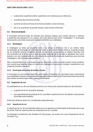 © ISO/CIE 2002 - © ABNT 2013 - Todos os direitos reservados8
ABNT NBR ISO/CIE 8995-1:2013
— acabamento superﬁcial (utilizar superfícies com materiais pouco reﬂexivos),
— luminância das luminárias (limite),
— aumento da área luminosa da luminária (ampliar a área luminosa),
— teto e as superfícies da parede (clarear, evitar pontos brilhantes).
4.5 Direcionalidade
A iluminação direcional pode ser utilizada para destacar objetos, para revelar texturas e melhorar
a aparência das pessoas em um espaço. Isto está descrito pelo termo “modelagem”. A iluminação
direcional de uma tarefa visual pode também aumentar sua visibilidade.
4.5.1 Modelagem
A modelagem se refere ao equilíbrio entre a luz difusa e direcional. Isto é um critério válido
da qualidade da iluminação em praticamente todos os tipos de ambientes internos. A aparência geral
de um ambiente interno é realçada quando sua estrutura, as pessoas e os objetos inseridos nele
são iluminados de tal forma que as texturas sejam reveladas de forma clara e agradável. Isto ocorre
quando a luz vem notadamente de uma direção; as sombras formadas são essenciais para uma boa
modelagem e são formadas sem confusão.
Não é recomendado que a iluminação seja tão direcional a ponto de poder produzir fortes sombras,
nem convém que seja tão difusa ou o efeito da modelagem se perde por completo, resultando em um
ambiente luminoso monótono.
4.5.2 Iluminação direcional de tarefas visuais
A iluminação em uma direção especíﬁca pode revelar os detalhes de uma tarefa visual, aumentando
sua visibilidade e fazendo com que a tarefa seja realizada mais facilmente.É particularmente importante
para tarefas de texturização ﬁnas e gravações/entalhes.
4.6 Aspectos da cor
As qualidades da cor de uma lâmpada próxima à cor branca são caracterizadas por dois atributos:
— a aparência de cor da própria lâmpada,
— sua capacidade de reprodução de cor, que afeta a aparência da cor de objetos e das pessoas
iluminadas pela lâmpada.
Estes dois atributos devem ser considerados separadamente.
4.6.1 Aparência da cor
A “aparência da cor” de uma lâmpada refere-se à cor aparente (cromaticidade da lâmpada) da luz que
ela emite. Pode ser descrita pela sua temperatura de cor correlata.
As lâmpadas normalmente são divididas em três grupos, de acordo com suas temperaturas de cor
correlata (Tcp).
Arquivodeimpressãogeradoem30/03/201616:01:31deusoexclusivodeUTFPR-UNIVERSIDADETECNOLOGICAFEDERALDOPARANA Arquivo de impressão gerado em 30/03/2016 16:01:31 de uso exclusivo de UTFPR - UNIVERSIDADE TECNOLOGICA FEDERAL DO PARANA
 