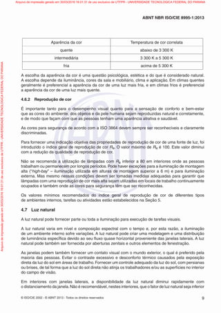 © ISO/CIE 2002 - © ABNT 2013 - Todos os direitos reservados 9
ABNT NBR ISO/CIE 8995-1:2013
Aparência da cor Temperatura de cor correlata
quente abaixo de 3 300 K
intermediária 3 300 K a 5 300 K
fria acima de 5 300 K
A escolha da aparência da cor é uma questão psicológica, estética e do que é considerado natural.
A escolha depende da iluminância, cores da sala e mobiliário, clima e aplicação. Em climas quentes
geralmente é preferencial a aparência da cor de uma luz mais fria, e em climas frios é preferencial
a aparência da cor de uma luz mais quente.
4.6.2 Reprodução de cor
É importante tanto para o desempenho visual quanto para a sensação de conforto e bem-estar
que as cores do ambiente, dos objetos e da pele humana sejam reproduzidas natural e corretamente,
e de modo que façam com que as pessoas tenham uma aparência atrativa e saudável.
As cores para segurança de acordo com a ISO 3864 devem sempre ser reconhecíveis e claramente
discriminadas.
Para fornecer uma indicação objetiva das propriedades de reprodução de cor de uma fonte de luz, foi
introduzido o índice geral de reprodução de cor Ra. O valor máximo de Ra é 100. Este valor diminui
com a redução da qualidade de reprodução de cor.
Não se recomenda a utilização de lâmpadas com Ra inferior a 80 em interiores onde as pessoas
trabalham ou permanecem por longos períodos. Pode haver exceções para a iluminação de montagem
alta (“high-bay” – iluminação utilizada em alturas de montagem superior a 6 m) e para iluminação
externa. Mas mesmo nessas condições devem ser tomadas medidas adequadas para garantir que
lâmpadas com uma reprodução de cor mais alta sejam utilizadas em locais de trabalho continuamente
ocupados e também onde as cores para segurança têm que ser reconhecidas.
Os valores mínimos recomendados do índice geral de reprodução de cor de diferentes tipos
de ambientes internos, tarefas ou atividades estão estabelecidos na Seção 5.
4.7 Luz natural
A luz natural pode fornecer parte ou toda a iluminação para execução de tarefas visuais.
A luz natural varia em nível e composição espectral com o tempo e, por esta razão, a iluminação
de um ambiente interno sofre variações. A luz natural pode criar uma modelagem e uma distribuição
de luminância especÍﬁca devido ao seu ﬂuxo quase horizontal proveniente das janelas laterais. A luz
natural pode também ser fornecida por aberturas zenitais e outros elementos de fenestração.
As janelas podem também fornecer um contato visual com o mundo exterior, o qual é preferido pela
maioria das pessoas. Evitar o contraste excessivo e desconforto térmico causados pela exposição
direta da luz do sol em áreas de trabalho. Fornecer um controle adequado da luz do sol, com persianas
ou brises, de tal forma que a luz do sol direta não atinja os trabalhadores e/ou as superfícies no interior
do campo de visão.
Em interiores com janelas laterais, a disponibilidade da luz natural diminui rapidamente com
o distanciamento da janela.Não é recomendável, nestes interiores, que o fator de luz natural seja inferior
Arquivodeimpressãogeradoem30/03/201616:01:31deusoexclusivodeUTFPR-UNIVERSIDADETECNOLOGICAFEDERALDOPARANA Arquivo de impressão gerado em 30/03/2016 16:01:31 de uso exclusivo de UTFPR - UNIVERSIDADE TECNOLOGICA FEDERAL DO PARANA
 