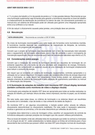 © ISO/CIE 2002 - © ABNT 2013 - Todos os direitos reservados10
ABNT NBR ISO/CIE 8995-1:2013
a 1 % no plano de trabalho a 3 m da parede da janela e a 1 m das paredes laterais. Recomenda-se que
uma iluminação suplementar seja fornecida para garantir a iluminância requerida no local de trabalho
e o balanceamento da distribuição da luminância no interior da sala. Um acionamento automático ou
manual e/ou um sistema de dimerização pode ser utilizado para garantir uma integração apropriada
entre a luz artiﬁcial e a luz natural.
A ﬁm de reduzir o ofuscamento causado pelas janelas, uma proteção deve ser prevista.
4.8 Manutenção
NOTA BRASILEIRA Recomenda-se consultar a CIE 97:2005.
Os níveis de iluminação recomendados para cada tarefa são fornecidos como iluminância mantida.
A iluminância mantida depende das características de manutenção da lâmpada, da luminária,
do ambiente e do programa de manutenção.
Convém que o projeto de iluminação seja desenvolvido com o fator de manutenção total calculado
para o equipamento de iluminação selecionado, para o tipo de ambiente e para o cronograma de
manutenção especiﬁcado. Não se recomenda que o fator de manutenção calculado seja inferior a 0,70.
4.9 Considerações sobre energia
Convém que a instalação do sistema de iluminação atenda aos requisitos de iluminação de um
ambiente especíﬁco, de uma tarefa ou de uma atividade sem desperdício de energia. Entretanto,
é importante não comprometer os aspectos visuais de uma instalação de iluminação simplesmente
para reduzir o consumo de energia.
Isto requer que se considere um sistema de iluminação, equipamentos, controles apropriados e a
utilização da luz natural disponível. Em alguns países são estabelecidos limites de energia disponível
para a iluminação, os quais devem ser observados. Estes limites podem ser alcançados pela
seleção criteriosa do sistema de iluminação e pela utilização de acionamento automático ou manual
ou dimerização das lâmpadas.
4.10 Iluminação de estações de trabalho com monitores VDT (Visual display terminals
(também conhecido como monitores de vídeo e displays visuais)
A iluminação para estações de trabalho VDT deve ser apropriada para todas as tarefas realizadas na
estação de trabalho, por exemplo: leitura de telas, textos impressos, escritas no papel, uso do teclado
etc.
Por esta razão, para estas áreas, os critérios de iluminação e os sistemas devem ser escolhidos
de acordo com a atividade, o tipo de tarefa e o tipo ambiente da tabela da Seção 5.
Os monitores VDT e, em algumas circunstâncias, o teclado podem sofrer, através de reﬂexos,
ofuscamento desconfortável ou ofuscamento inabilitador. Por esta razão é necessário selecionar,
localizar e gerenciar as luminárias, a ﬁm de evitar desconforto por reﬂexões de alto brilho.
O projetista deve determinar a zona de montagem crítica, escolher um equipamento de controle da
luminância adequado e planejar posições de montagem que não causem reﬂexos perturbadores.
Para os locais de trabalho onde são utilizadas telas de visualização que estão na vertical ou inclinadas
em um ângulo de até 15°, estão estabelecidos na tabela abaixo os limites de luminância para o ﬂuxo
descendente das luminárias que possam reﬂetir nas telas VDT para direções normais de visualização.
Arquivodeimpressãogeradoem30/03/201616:01:31deusoexclusivodeUTFPR-UNIVERSIDADETECNOLOGICAFEDERALDOPARANA Arquivo de impressão gerado em 30/03/2016 16:01:31 de uso exclusivo de UTFPR - UNIVERSIDADE TECNOLOGICA FEDERAL DO PARANA
 