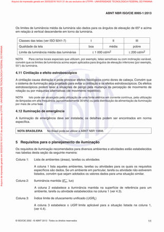 © ISO/CIE 2002 - © ABNT 2013 - Todos os direitos reservados 11
ABNT NBR ISO/CIE 8995-1:2013
Os limites de luminância média da luminária são dados para os ângulos de elevação de 65º e acima
em relação à vertical descendente em torno da luminária.
Classes das telas (ver ISO 9241-7) I II III
Qualidade da tela boa média pobre
Limite da luminância média das luminárias ≤ 1 000 cd/m2 ≤ 200 cd/m2
NOTA Para certos locais especiais que utilizam, por exemplo, telas sensitivas ou com inclinação variável,
convém que os limites de luminância acima sejam aplicados para ângulos de elevação inferiores (por exemplo,
55°) da luminária.
4.11 Cintilação e efeito estroboscópico
A cintilação causa distração e pode provocar efeitos ﬁsiológicos como dores de cabeça. Convém que
o sistema de iluminação seja projetado para evitar a cintilação e os efeitos estroboscópicos. Os efeitos
estroboscópicos podem levar a situações de perigo pela mudança da percepção de movimento de
rotação ou por máquinas alternativas (de movimento repetitivo).
NOTA Isto pode ser alcançado pela utilização de uma fonte elétrica em corrente contínua, pela utilização
de lâmpadas em alta frequência (aproximadamente 30 kHz) ou pela distribuição da alimentação da iluminação
por mais de uma fase.
4.12 Iluminação de emergência
A iluminação de emergência deve ser instalada; os detalhes podem ser encontrados em norma
especíﬁca.
NOTA BRASILEIRA No Brasil pode-se utilizar a ABNT NBR 10898.
5 Requisitos para o planejamento da iluminação
Os requisitos de iluminação recomendados para diversos ambientes e atividades estão estabelecidos
nas tabelas desta seção da seguinte maneira:
Coluna 1: Lista de ambientes (áreas), tarefas ou atividades
A coluna 1 lista aqueles ambientes, tarefas ou atividades para os quais os requisitos
especíﬁcos são dados. Se um ambiente em particular, tarefa ou atividade não estiverem
listados, convém que sejam adotados os valores dados para uma situação similar.
Coluna 2: Iluminância mantida (Em, lux)
A coluna 2 estabelece a iluminância mantida na superfície de referência para um
ambiente, tarefa ou atividade estabelecidos na coluna 1 (ver 4.3).
Coluna 3: Índice limite de ofuscamento uniﬁcado (UGRL)
A coluna 3 estabelece o UGR limite aplicável para a situação listada na coluna 1,
(ver 4.4).
Arquivodeimpressãogeradoem30/03/201616:01:31deusoexclusivodeUTFPR-UNIVERSIDADETECNOLOGICAFEDERALDOPARANA Arquivo de impressão gerado em 30/03/2016 16:01:31 de uso exclusivo de UTFPR - UNIVERSIDADE TECNOLOGICA FEDERAL DO PARANA
 