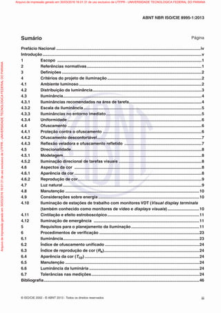 © ISO/CIE 2002 - © ABNT 2013 - Todos os direitos reservados iii
ABNT NBR ISO/CIE 8995-1:2013
Sumário Página
Prefácio Nacional ...............................................................................................................................iv
Introdução............................................................................................................................................v
1 Escopo ...............................................................................................................................1
2 Referências normativas.....................................................................................................1
3 Deﬁnições ...........................................................................................................................2
4 Critérios do projeto de iluminação ...................................................................................2
4.1 Ambiente luminoso............................................................................................................2
4.2 Distribuição da luminância................................................................................................3
4.3 Iluminância..........................................................................................................................4
4.3.1 Iluminâncias recomendadas na área de tarefa................................................................4
4.3.2 Escala da iluminância........................................................................................................5
4.3.3 Iluminâncias no entorno imediato....................................................................................5
4.3.4 Uniformidade ......................................................................................................................6
4.4 Ofuscamento ......................................................................................................................6
4.4.1 Proteção contra o ofuscamento .......................................................................................6
4.4.2 Ofuscamento desconfortável............................................................................................7
4.4.3 Reﬂexão veladora e ofuscamento reﬂetido ....................................................................7
4.5 Direcionalidade...................................................................................................................8
4.5.1 Modelagem..........................................................................................................................8
4.5.2 Iluminação direcional de tarefas visuais .........................................................................8
4.6 Aspectos da cor ................................................................................................................8
4.6.1 Aparência da cor ................................................................................................................8
4.6.2 Reprodução de cor.............................................................................................................9
4.7 Luz natural ..........................................................................................................................9
4.8 Manutenção ......................................................................................................................10
4.9 Considerações sobre energia.........................................................................................10
4.10 Iluminação de estações de trabalho com monitores VDT (Visual display terminals
(também conhecido como monitores de vídeo e displays visuais) ............................10
4.11 Cintilação e efeito estroboscópico.................................................................................11
4.12 Iluminação de emergência .............................................................................................11
5 Requisitos para o planejamento da iluminação............................................................11
6 Procedimentos de veriﬁcação ........................................................................................23
6.1 Iluminância........................................................................................................................23
6.2 Índice de ofuscamento uniﬁcado ...................................................................................24
6.3 Índice de reprodução de cor (Ra)....................................................................................24
6.4 Aparência da cor (Tcp) .....................................................................................................24
6.5 Manutenção ......................................................................................................................24
6.6 Luminância da luminária .................................................................................................24
6.7 Tolerâncias nas medições...............................................................................................24
Bibliograﬁa.........................................................................................................................................46
Arquivodeimpressãogeradoem30/03/201616:01:31deusoexclusivodeUTFPR-UNIVERSIDADETECNOLOGICAFEDERALDOPARANA Arquivo de impressão gerado em 30/03/2016 16:01:31 de uso exclusivo de UTFPR - UNIVERSIDADE TECNOLOGICA FEDERAL DO PARANA
 