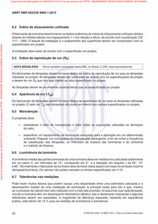 © ISO/CIE 2002 - © ABNT 2013 - Todos os direitos reservados24
ABNT NBR ISO/CIE 8995-1:2013
6.2 Índice de ofuscamento uniﬁcado
O fabricante da luminária deve fornecer os dados autênticos de índice de ofuscamento uniﬁcado obtidos
através do método tabular com espaçamento 1:1 em relação à altura, de acordo com a publicação CIE
117 – 1995. O leiaute da instalação e o acabamento das superfícies devem ser comparados com os
especiﬁcados em projeto.
A instalação deve estar de acordo com o especiﬁcado em projeto.
6.3 Índice de reprodução de cor (Ra)
NOTA BRASILEIRA Termo também conhecido como IRC, no Brasil, e CRI, internacionalmente.
Os fabricantes de lâmpadas devem fornecer dados de índice de reprodução de cor para as lâmpadas
utilizadas no projeto. As lâmpadas devem ser veriﬁcadas de acordo com as especiﬁcações de projeto
e devem ter um Ra que não seja inferior ao valor especiﬁcado no projeto.
As lâmpadas devem ter as mesmas características que as especiﬁcadas no projeto.
6.4 Aparência da cor (Tcp)
Os fabricantes de lâmpadas devem fornecer dados de aparências de cor para as lâmpadas utilizadas
no projeto. O valor de Tcp das lâmpadas não pode ser inferior aos valores especiﬁcados no projeto.
6.5 Manutenção
O projetista deve:
— estabelecer o fator de manutenção e listar todas as suposições utilizadas na derivação
do valor,
— especiﬁcar um equipamento de iluminação adequado para a aplicação em um determinado
ambiente. Preparar um cronograma de manutenção abrangente, a ﬁm de incluir a frequência
de substituição das lâmpadas, os intervalos de limpeza das luminárias e do ambiente
e o método de limpeza.
6.6 Luminância da luminária
A luminância média das partes luminosas de uma luminária deve ser medida e/ou calculada radialmente
em um plano C, em intervalos de 15°, começando em 0°, e a elevação em ângulos γ de 65°, 75°
e 85°.Normalmente o fabricante da luminária deve fornecer estes dados com base na emissão máxima
(lâmpada/luminária). Os valores não podem exceder os limites especiﬁcados em 4.10.
6.7 Tolerâncias nas medições
Pode haver muitos fatores que podem causar uma disparidade entre uma estimativa calculada e o
desempenho medido de uma instalação de iluminação. A principal razão para isto é que, mesmo
se o processo de cálculo tiver sido realizado com a mais alta precisão, foi assumido que cada lâmpada,
circuito e luminária têm um desempenho fotométrico idêntico. Isto é claramente impossível e algumas
tolerâncias devem ser esperadas. A magnitude da diferença esperada, baseada em experiência
prática, está dentro de 10 % para as medidas de iluminância e luminância.
Arquivodeimpressãogeradoem30/03/201616:01:31deusoexclusivodeUTFPR-UNIVERSIDADETECNOLOGICAFEDERALDOPARANA Arquivo de impressão gerado em 30/03/2016 16:01:31 de uso exclusivo de UTFPR - UNIVERSIDADE TECNOLOGICA FEDERAL DO PARANA
 