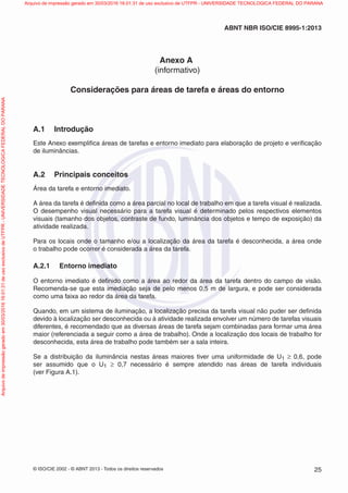 © ISO/CIE 2002 - © ABNT 2013 - Todos os direitos reservados 25
ABNT NBR ISO/CIE 8995-1:2013
Anexo A
(informativo)
Considerações para áreas de tarefa e áreas do entorno
A.1 Introdução
Este Anexo exempliﬁca áreas de tarefas e entorno imediato para elaboração de projeto e veriﬁcação
de iluminâncias.
A.2 Principais conceitos
Área da tarefa e entorno imediato.
A área da tarefa é deﬁnida como a área parcial no local de trabalho em que a tarefa visual é realizada.
O desempenho visual necessário para a tarefa visual é determinado pelos respectivos elementos
visuais (tamanho dos objetos, contraste de fundo, luminância dos objetos e tempo de exposição) da
atividade realizada.
Para os locais onde o tamanho e/ou a localização da área da tarefa é desconhecida, a área onde
o trabalho pode ocorrer é considerada a área da tarefa.
A.2.1 Entorno imediato
O entorno imediato é deﬁnido como a área ao redor da área da tarefa dentro do campo de visão.
Recomenda-se que esta imediação seja de pelo menos 0,5 m de largura, e pode ser considerada
como uma faixa ao redor da área da tarefa.
Quando, em um sistema de iluminação, a localização precisa da tarefa visual não puder ser deﬁnida
devido à localização ser desconhecida ou à atividade realizada envolver um número de tarefas visuais
diferentes, é recomendado que as diversas áreas de tarefa sejam combinadas para formar uma área
maior (referenciada a seguir como a área de trabalho). Onde a localização dos locais de trabalho for
desconhecida, esta área de trabalho pode também ser a sala inteira.
Se a distribuição da iluminância nestas áreas maiores tiver uma uniformidade de U1 ≥ 0,6, pode
ser assumido que o U1 ≥ 0,7 necessário é sempre atendido nas áreas de tarefa individuais
(ver Figura A.1).
Arquivodeimpressãogeradoem30/03/201616:01:31deusoexclusivodeUTFPR-UNIVERSIDADETECNOLOGICAFEDERALDOPARANA Arquivo de impressão gerado em 30/03/2016 16:01:31 de uso exclusivo de UTFPR - UNIVERSIDADE TECNOLOGICA FEDERAL DO PARANA
 
