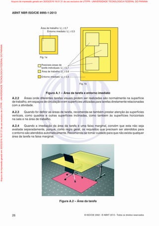 © ISO/CIE 2002 - © ABNT 2013 - Todos os direitos reservados26
ABNT NBR ISO/CIE 8995-1:2013
Possíveis áreas de
tarefa individuais: U1
≥ 0,7
Área de trabalho: U1
≥ 0,6
Área de trabalho: U1
≥ 0,7
Entorno imediato: U1
≥ 0,5
Entorno imediato: U1
≥ 0,5
Fig. 1a
Fig. 1b
Figura A.1 – Área da tarefa e entorno imediato
A.2.2 Áreas onde diferentes tarefas visuais podem ser realizadas são normalmente na superfície
de trabalho, em espaços de circulação e em superfícies utilizadas para tarefas diretamente relacionadas
com a atividade.
A.2.3 Quando for deﬁnir as áreas de tarefa, recomenda-se também prestar atenção às superfícies
verticais, como quadros e outras superfícies inclinadas, como também às superfícies horizontais
na sala e na área de trabalho.
A.2.4 Quando a imediação da área da tarefa é uma faixa marginal, convém que esta não seja
avaliada separadamente, porque, como regra geral, os requisitos que precisam ser atendidos para
o entorno são atendidos automaticamente.Recomenda-se tomar cuidado para que não exista qualquer
área da tarefa na faixa marginal.
Figura A.2 – Área da tarefa
Arquivodeimpressãogeradoem30/03/201616:01:31deusoexclusivodeUTFPR-UNIVERSIDADETECNOLOGICAFEDERALDOPARANA Arquivo de impressão gerado em 30/03/2016 16:01:31 de uso exclusivo de UTFPR - UNIVERSIDADE TECNOLOGICA FEDERAL DO PARANA
 