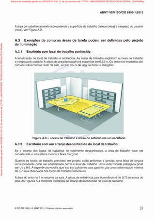 © ISO/CIE 2002 - © ABNT 2013 - Todos os direitos reservados 27
ABNT NBR ISO/CIE 8995-1:2013
A área de trabalho (amarelo) compreende a superfície de trabalho (tampo cinza) e o espaço do usuário
(rosa). Ver Figura A.2.
A.3 Exemplos de como as áreas de tarefa podem ser deﬁnidas pelo projeto
de iluminação
A.3.1 Escritório com local de trabalho conhecido
A localização do local de trabalho é conhecida. As áreas de trabalho englobam a mesa de trabalho
e o espaço do usuário. A altura da área de trabalho é assumida em 0,75 m. Os entornos imediatos são
considerados como o resto da sala, exceto 0,5 m de largura da faixa marginal.
Figura A.3 – Locais de trabalho e áreas do entorno em um escritório
A.3.2 Escritório com um arranjo desconhecido do local de trabalho
Se o arranjo dos locais de trabalhos for totalmente desconhecido, a área de trabalho deve ser
considerada a sala inteira menos a faixa marginal.
Quando os locais de trabalho previstos em projeto estão próximos a janelas, uma faixa de largura
correspondente pode ser considerada como a área de trabalho. Uma uniformidade planejada pode
ser U1 ≥ 0,6. A experiência mostra que isto é o suﬁciente para garantir que uma uniformidade mínima
de 0,7 seja observada nos locais de trabalho individuais.
A área do entorno é o restante da sala. A altura de referência para iluminância é de 0,75 m acima do
piso. As Figuras A.4 mostram exemplos de arranjo desconhecido do local de trabalho.
Arquivodeimpressãogeradoem30/03/201616:01:31deusoexclusivodeUTFPR-UNIVERSIDADETECNOLOGICAFEDERALDOPARANA Arquivo de impressão gerado em 30/03/2016 16:01:31 de uso exclusivo de UTFPR - UNIVERSIDADE TECNOLOGICA FEDERAL DO PARANA
 