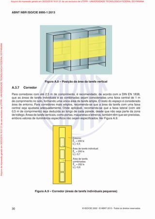 © ISO/CIE 2002 - © ABNT 2013 - Todos os direitos reservados30
ABNT NBR ISO/CIE 8995-1:2013
Figura A.8 – Posição da área da tarefa vertical
A.3.7 Corredor
Para corredores com até 2,5 m de comprimento, é recomendado, de acordo com a DIN EN 1838,
que as áreas de tarefa individuais e as combinadas sejam consideradas uma faixa central de 1 m
de comprimento no solo, formando uma única área da tarefa ampla. O resto do espaço é considerado
área de entorno. Para corredores mais amplos, recomenda-se que a área da tarefa com uma faixa
central seja ajustada adequadamente. Onde aplicável, recomenda-se que a faixa lateral (com até
0,5 m de comprimento) seja deduzida ao longo de cada parede, desde que não seja parte da zona
de tráfego.Áreas de tarefa verticais, como portas, maçanetas e letreiros, também têm que ser previstas,
embora valores de iluminância especíﬁcos não sejam especiﬁcados. Ver Figura A.9.
Entorno:
Em
= 200 lx
U1
≥ 0,5
Área de tarefa individual:
Em
= 200 lx
U1
≥ 0,7
Área de tarefa
combinadas:
Em
= 200 lx
U1
≥ 0,6
Figura A.9 – Corredor (áreas de tarefa individuais pequenas)
Arquivodeimpressãogeradoem30/03/201616:01:31deusoexclusivodeUTFPR-UNIVERSIDADETECNOLOGICAFEDERALDOPARANA Arquivo de impressão gerado em 30/03/2016 16:01:31 de uso exclusivo de UTFPR - UNIVERSIDADE TECNOLOGICA FEDERAL DO PARANA
 