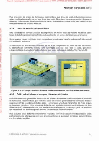 © ISO/CIE 2002 - © ABNT 2013 - Todos os direitos reservados 31
ABNT NBR ISO/CIE 8995-1:2013
Para propósitos de projeto de iluminação, recomenda-se que áreas de tarefa individuais pequenas
sejam combinadas para formarem uma única área maior. No entanto, recomenda-se atenção para as
diferentes uniformidades. Uma iluminância de 200 lux é necessária (durante o dia) para corredores em
estabelecimentos de cuidado de saúde.
A.3.8 Local de trabalho industrial único
Uma variedade dos serviços visuais é desempenhada em muitos locais de trabalho industriais. Estes
locais de trabalho precisam ser deﬁnidos individualmente, em termos de localização e tamanho.
Se os serviços visuais individuais forem comparáveis, uma área de trabalho pode ser deﬁnida, na qual
todos eles são realizados.
As imediações da área formam uma faixa de 0,5 m de comprimento ao redor da área de trabalho.
É aconselhável, entretanto, instalar uma iluminação genérica para todo o salão, garantindo
a disponibilidade de uma iluminação suﬁciente para todos os locais de trabalho. Ver Figura A.10.
Figura A.10 – Exemplo de várias áreas de tarefa consideradas uma única área de trabalho
A.3.9 Salão industrial com zonas para diferentes atividades
Os salões industriais geralmente incorporam um número de áreas de tarefa com diversos requisitos
de iluminância. Recomenda-se que, onde for o caso, um conceito genérico sobre a iluminação do salão
seja desenvolvido considerando todo o salão – a menos de uma faixa marginal de 0,5 m de largura
ao longo das paredes – como uma área da tarefa com requisitos menores. As imediações da área
(faixa marginal) não necessitam de uma avaliação separada porque, como regra geral, os requisitos
que necessitam ser atendidos para o entorno são atendidos automaticamente.
Para as outras áreas de tarefa com diferentes requisitos, convém que sejam deﬁnidas áreas de tarefa
preferencialmente retangulares com seus próprios entornos e que sejam fornecidas as iluminâncias
e uniformidades exigidas.
Arquivodeimpressãogeradoem30/03/201616:01:31deusoexclusivodeUTFPR-UNIVERSIDADETECNOLOGICAFEDERALDOPARANA Arquivo de impressão gerado em 30/03/2016 16:01:31 de uso exclusivo de UTFPR - UNIVERSIDADE TECNOLOGICA FEDERAL DO PARANA
 