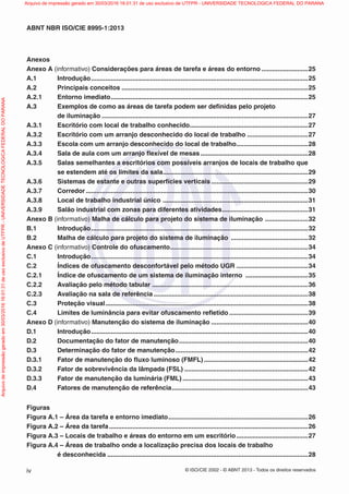 © ISO/CIE 2002 - © ABNT 2013 - Todos os direitos reservadosiv
ABNT NBR ISO/CIE 8995-1:2013
Anexos
Anexo A (informativo) Considerações para áreas de tarefa e áreas do entorno ..........................25
A.1 Introdução.........................................................................................................................25
A.2 Principais conceitos ........................................................................................................25
A.2.1 Entorno imediato..............................................................................................................25
A.3 Exemplos de como as áreas de tarefa podem ser deﬁnidas pelo projeto
de iluminação ...................................................................................................................27
A.3.1 Escritório com local de trabalho conhecido..................................................................27
A.3.2 Escritório com um arranjo desconhecido do local de trabalho ..................................27
A.3.3 Escola com um arranjo desconhecido do local de trabalho........................................28
A.3.4 Sala de aula com um arranjo ﬂexível de mesas............................................................28
A.3.5 Salas semelhantes a escritórios com possíveis arranjos de locais de trabalho que
se estendem até os limites da sala.................................................................................29
A.3.6 Sistemas de estante e outras superfícies verticais ......................................................29
A.3.7 Corredor............................................................................................................................30
A.3.8 Local de trabalho industrial único .................................................................................31
A.3.9 Salão industrial com zonas para diferentes atividades................................................31
Anexo B (informativo) Malha de cálculo para projeto do sistema de iluminação ........................32
B.1 Introdução.........................................................................................................................32
B.2 Malha de cálculo para projeto do sistema de iluminação ...........................................32
Anexo C (informativo) Controle do ofuscamento.............................................................................34
C.1 Introdução.........................................................................................................................34
C.2 Índices de ofuscamento desconfortável pelo método UGR ........................................34
C.2.1 Índice de ofuscamento de um sistema de iluminação interno ...................................35
C.2.2 Avaliação pelo método tabular .......................................................................................36
C.2.3 Avaliação na sala de referência ......................................................................................38
C.3 Proteção visual.................................................................................................................38
C.4 Limites de luminância para evitar ofuscamento reﬂetido ............................................39
Anexo D (informativo) Manutenção do sistema de iluminação ......................................................40
D.1 Introdução.........................................................................................................................40
D.2 Documentação do fator de manutenção........................................................................40
D.3 Determinação do fator de manutenção..........................................................................42
D.3.1 Fator de manutenção do ﬂuxo luminoso (FMFL) ..........................................................42
D.3.2 Fator de sobrevivência da lâmpada (FSL) .....................................................................42
D.3.3 Fator de manutenção da luminária (FML) ......................................................................43
D.4 Fatores de manutenção de referência............................................................................43
Figuras
Figura A.1 – Área da tarefa e entorno imediato..............................................................................26
Figura A.2 – Área da tarefa...............................................................................................................26
Figura A.3 – Locais de trabalho e áreas do entorno em um escritório........................................27
Figura A.4 – Áreas de trabalho onde a localização precisa dos locais de trabalho
é desconhecida ................................................................................................................28
Arquivodeimpressãogeradoem30/03/201616:01:31deusoexclusivodeUTFPR-UNIVERSIDADETECNOLOGICAFEDERALDOPARANA Arquivo de impressão gerado em 30/03/2016 16:01:31 de uso exclusivo de UTFPR - UNIVERSIDADE TECNOLOGICA FEDERAL DO PARANA
 
