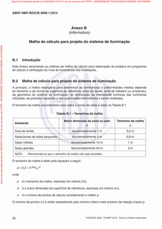 © ISO/CIE 2002 - © ABNT 2013 - Todos os direitos reservados32
ABNT NBR ISO/CIE 8995-1:2013
Anexo B
(informativo)
Malha de cálculo para projeto do sistema de iluminação
B.1 Introdução
Este Anexo recomenda os critérios da malha de cálculo para elaboração de projetos em programas
de cálculo e veriﬁcação do nível de iluminância nas instalações.
B.2 Malha de cálculo para projeto do sistema de iluminação
A princípio, a malha necessária para determinar as iluminâncias e uniformidades médias depende
do tamanho e da forma da superfície de referência (área da tarefa, local de trabalho ou arredores),
da geometria do sistema de iluminação, da distribuição da intensidade luminosa das luminárias
utilizadas, da precisão requerida e das quantidades fotométricas a serem avaliadas.
O tamanho da malha recomendado para salas e zonas de salas é dado na Tabela B.1.
Tabela B.1 – Tamanhos da malha
Ambiente
Maior dimensão da zona ou sala
d
Tamanho da malha
p
Área da tarefa Aproximadamente 1 m 0,2 m
Salas/zonas de salas pequenas Aproximadamente 5 m 0,6 m
Salas médias Aproximadamente 10 m 1 m
Salas grandes Aproximadamente 50 m 3 m
NOTA Recomenda-se que o tamanho da malha não seja excedido.
O tamanho da malha é dado pela equação a seguir:
p = 0,2 × 5 log
10
d
onde
p é o tamanho da malha, expresso em metros (m);
d é a maior dimensão da superfície de referência, expressa em metros (m);
n é o número de pontos de cálculo considerando a malha p.
O número de pontos (n) é então estabelecido pelo número inteiro mais próximo da relação d para p.
Arquivodeimpressãogeradoem30/03/201616:01:31deusoexclusivodeUTFPR-UNIVERSIDADETECNOLOGICAFEDERALDOPARANA Arquivo de impressão gerado em 30/03/2016 16:01:31 de uso exclusivo de UTFPR - UNIVERSIDADE TECNOLOGICA FEDERAL DO PARANA
 