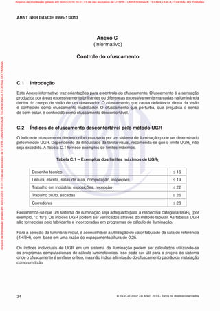 © ISO/CIE 2002 - © ABNT 2013 - Todos os direitos reservados34
ABNT NBR ISO/CIE 8995-1:2013
Anexo C
(informativo)
Controle do ofuscamento
C.1 Introdução
Este Anexo informativo traz orientações para o controle do ofuscamento. Ofuscamento é a sensação
produzida por áreas excessivamente brilhantes ou diferenças excessivamente marcadas na luminância
dentro do campo de visão de um observador. O ofuscamento que causa deﬁciência direta da visão
é conhecido como ofuscamento inabilitador. O ofuscamento que perturba, que prejudica o senso
de bem-estar, é conhecido como ofuscamento desconfortável.
C.2 Índices de ofuscamento desconfortável pelo método UGR
O índice de ofuscamento de desconforto causado por um sistema de iluminação pode ser determinado
pelo método UGR. Dependendo da diﬁculdade da tarefa visual, recomenda-se que o limite UGRL não
seja excedido. A Tabela C.1 fornece exemplos de limites máximos.
Tabela C.1 – Exemplos dos limites máximos de UGRL
Desenho técnico ≤ 16
Leitura, escrita, salas de aula, computação, inspeções ≤ 19
Trabalho em indústria, exposições, recepção ≤ 22
Trabalho bruto, escadas ≤ 25
Corredores ≤ 28
Recomenda-se que um sistema de iluminação seja adequado para a respectiva categoria UGRL (por
exemplo, ‘’≤ 19’’). Os índices UGR podem ser veriﬁcados através do método tabular. As tabelas UGR
são fornecidas pelo fabricante e incorporadas em programas de cálculo de iluminação.
Para a seleção da luminária inicial, é aconselhável a utilização do valor tabulado da sala de referência
(4H/8H), com base em uma razão do espaçamento/altura de 0,25.
Os índices individuais de UGR em um sistema de iluminação podem ser calculados utilizando-se
os programas computacionais de cálculo luminotécnico. Isso pode ser útil para o projeto do sistema
onde o ofuscamento é um fator crítico, mas não indica a limitação do ofuscamento padrão da instalação
como um todo.
Arquivodeimpressãogeradoem30/03/201616:01:31deusoexclusivodeUTFPR-UNIVERSIDADETECNOLOGICAFEDERALDOPARANA Arquivo de impressão gerado em 30/03/2016 16:01:31 de uso exclusivo de UTFPR - UNIVERSIDADE TECNOLOGICA FEDERAL DO PARANA
 