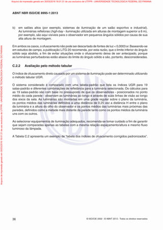 © ISO/CIE 2002 - © ABNT 2013 - Todos os direitos reservados36
ABNT NBR ISO/CIE 8995-1:2013
b) em salões altos (por exemplo, sistemas de iluminação de um salão esportivo e industrial).
As luminárias reﬂetoras (high-bay - iluminação utilizada em alturas de montagem superior a 6 m),
por exemplo, são aqui visíveis para o observador em pequenos ângulos sólidos por causa de sua
alta altura de montagem.
Em ambos os casos, o ofuscamento não pode ser descartado de fontes de luz < 0,0003 sr.Baseando-se
em estudos de campo, a publicação LiTG 20 recomenda, por esta razão, que o limite inferior do ângulo
sólido seja abolido, a ﬁm de evitar situações onde o ofuscamento deixa de ser antecipado, porque
as luminárias perturbadoras estão abaixo do limite do ângulo sólido e são, portanto, desconsideradas.
C.2.2 Avaliação pelo método tabular
O índice de ofuscamento direto causado por um sistema de iluminação pode ser determinado utilizando
o método tabular UGR.
O sistema considerado é comparado com uma tabela-padrão que lista os índices UGR para 19
salas-padrão e diferentes combinações de reﬂetância para a luminária selecionada. Os cálculos para
as 19 salas-padrão são com base no pressuposto de que os observadores - posicionados no ponto
médio do cada parede - observam as luminárias ao longo e através de suas linhas de visão ao longo
dos eixos da sala. As luminárias são montadas em uma grade regular sobre o plano da luminária,
os pontos médios das luminárias deﬁnidos a uma distância de 0,25 vez a distância H entre o plano
da luminária e a altura do olho do observador e os pontos médios das luminárias mais próximas das
paredes, deﬁnidos como a metade mais distante da parede tanto como os pontos médios da luminária
uns com os outros.
Ao selecionar equipamentos de iluminação adequados, recomenda-se tomar cuidado a ﬁm de garantir
que sejam comparadas apenas as tabelas com a mesma relação espaçamento/altura e mesmo ﬂuxo
luminoso da lâmpada.
A Tabela C.2 apresenta um exemplo de “tabela dos índices de ofuscamento corrigidos padronizados”.
Arquivodeimpressãogeradoem30/03/201616:01:31deusoexclusivodeUTFPR-UNIVERSIDADETECNOLOGICAFEDERALDOPARANA Arquivo de impressão gerado em 30/03/2016 16:01:31 de uso exclusivo de UTFPR - UNIVERSIDADE TECNOLOGICA FEDERAL DO PARANA
 