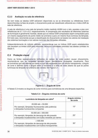 © ISO/CIE 2002 - © ABNT 2013 - Todos os direitos reservados38
ABNT NBR ISO/CIE 8995-1:2013
C.2.3 Avaliação na sala de referência
Se nem todas as tabelas UGR estiverem disponíveis ou se as dimensões ou reﬂetâncias forem
desconhecidas na fase de projeto, o ofuscamento pode ser classiﬁcado utilizando-se o índice UGR da
sala de referência.
A sala de referência é uma sala de tamanho médio medindo 4H/8H com o teto, paredes e piso com
reﬂetâncias de 0,7, 0,5 e 0,2, respectivamente. A comparação dos resultados de diferentes sistemas
de iluminação é geralmente mantida, desde que os índices UGR comparados sejam computados para
um mesmo espaçamento do ponto médio da luminária e para um mesmo ﬂuxo luminoso da lâmpada.
Em todo caso, recomenda-se que a classiﬁcação do ofuscamento se baseie nos valores de instalação
dos sistemas iluminação e nos valores nominais das lâmpadas utilizadas.
Independentemente do método utilizado, recomenda-se que os índices UGR assim estabelecidos
não excedam os limites UGR para interiores, serviços e atividades previstas nas tabelas contidas na
Seção 5.
C.3 Proteção visual
Como as fontes excessivamente brilhantes no campo de visão podem causar ofuscamento,
recomenda-se que as lâmpadas também sejam devidamente protegidas visualmente. Para
as luminárias que são abertas por baixo ou que são equipadas com um difusor transparente, o ângulo
de corte é deﬁnido como o ângulo entre a horizontal e a linha de visão abaixo da qual as partes
luminosas da lâmpada na luminária são visíveis. Ver Figura C.1.
α
Figura C.1 – Ângulo de corte
A Tabela C.3 mostra os ângulos de corte mínimos para luminâncias de uma lâmpada especíﬁca.
Tabela C.3 – Ângulos mínimos de corte
Luminâcia da lâmpada em cd/m2 Angulo mínimo
de corte
20.000 até < 50.000
Por exemplo, lâmpadas ﬂuorescentes (alta potência)
e lâmpadas fuorescentes compactas
15°
50.000 até < 500.000
Por exemplo, lâmpadas de descarga de alta pressão
e lâmpadas incadescentes com bulbo revestido por dentro
20°
≥ 500.000
Por exemplo, lâmpadas de descarga de alta pressão
e lâmpadas incadescentes com bulbos transparentes
30°
Arquivodeimpressãogeradoem30/03/201616:01:31deusoexclusivodeUTFPR-UNIVERSIDADETECNOLOGICAFEDERALDOPARANA Arquivo de impressão gerado em 30/03/2016 16:01:31 de uso exclusivo de UTFPR - UNIVERSIDADE TECNOLOGICA FEDERAL DO PARANA
 