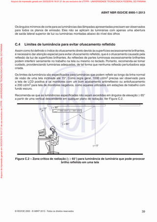 © ISO/CIE 2002 - © ABNT 2013 - Todos os direitos reservados 39
ABNT NBR ISO/CIE 8995-1:2013
Os ângulos mínimos de corte para as luminâncias das lâmpadas apresentadas precisam ser observados
para todos os planos de emissão. Eles não se aplicam às luminárias com apenas uma abertura
de saída lateral superior de luz ou luminárias montadas abaixo do nível dos olhos
C.4 Limites de luminância para evitar ofuscamento reﬂetido
Assim como foi deﬁnido o índice do ofuscamento direto devido às superfícies excessivamente brilhantes,
é necessário dar atenção especial para evitar ofuscamento reﬂetido, que é o ofuscamento causado pela
reﬂexão da luz de superfícies brilhantes. As reﬂexões de partes luminosas excessivamente brilhantes
podem interferir seriamente no trabalho na tela ou mesmo no teclado. Portanto, recomenda-se tomar
cuidado, providenciando luminárias adequadas, de tal forma que nenhuma reﬂexão perturbadora seja
criada.
Os limites da luminância são especiﬁcados para luminárias que podem reﬂetir ao longo da linha normal
de visão de uma tela inclinada até 15°. Como regra geral, 1000 cd/m2 precisa ser observado para
a tela de LCD positiva e os monitores com um bom acabamento antirreﬂexivo ou antiofuscamento
e 200 cd/m2 para tela de monitores negativos, como aqueles utilizados em estações de trabalho com
fundo escuro.
Recomenda-se que as luminâncias especiﬁcadas não sejam excedidas em ângulos de elevação ≥ 65°
a partir de uma vertical descendente em qualquer plano de radiação. Ver Figura C.2.
γ = 0°
γ = 65°
γ = 90°
δ ≤ 15°
Lmédio
≤ 1 000 cd/m2
ou ≤ 200 cd/m2
Figura C.2 – Zona crítica de radiação (γ ≥ 65°) para luminância de luminária que pode provocar
brilho reﬂetido em uma tela
Arquivodeimpressãogeradoem30/03/201616:01:31deusoexclusivodeUTFPR-UNIVERSIDADETECNOLOGICAFEDERALDOPARANA Arquivo de impressão gerado em 30/03/2016 16:01:31 de uso exclusivo de UTFPR - UNIVERSIDADE TECNOLOGICA FEDERAL DO PARANA
 